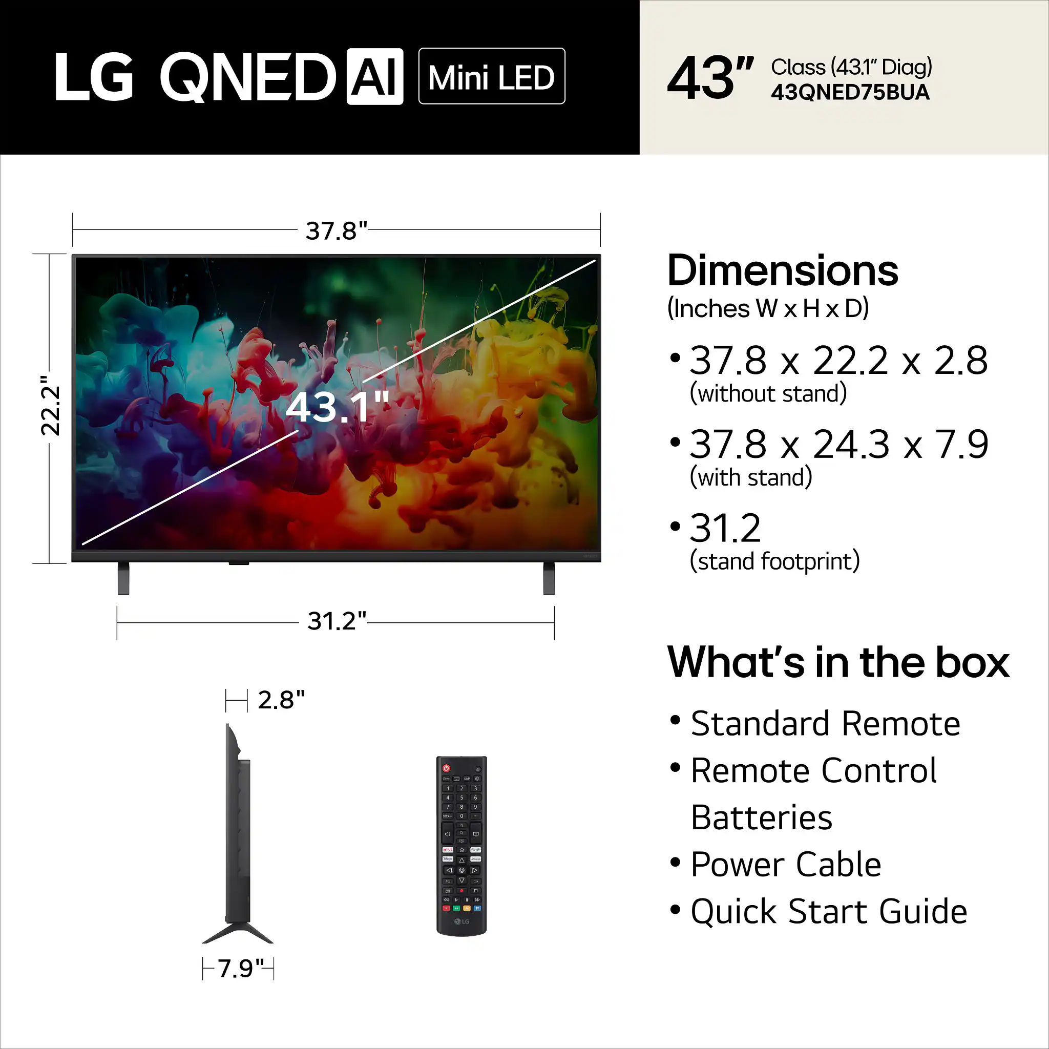 LG QNED AI Mini LED Class (43.1" Diag) 43" 43QNED75BUA

Dimensions (Inches W x H x D)
- 37.8 x 22.2 x 2.8 (without stand)
- 37.8 x 24.3 x 7.9 (with stand)
- 31.2 (stand footprint)

What's in the box
- Standard Remote
- Remote Control
- Batteries
- Power Cable
- Quick Start Guide