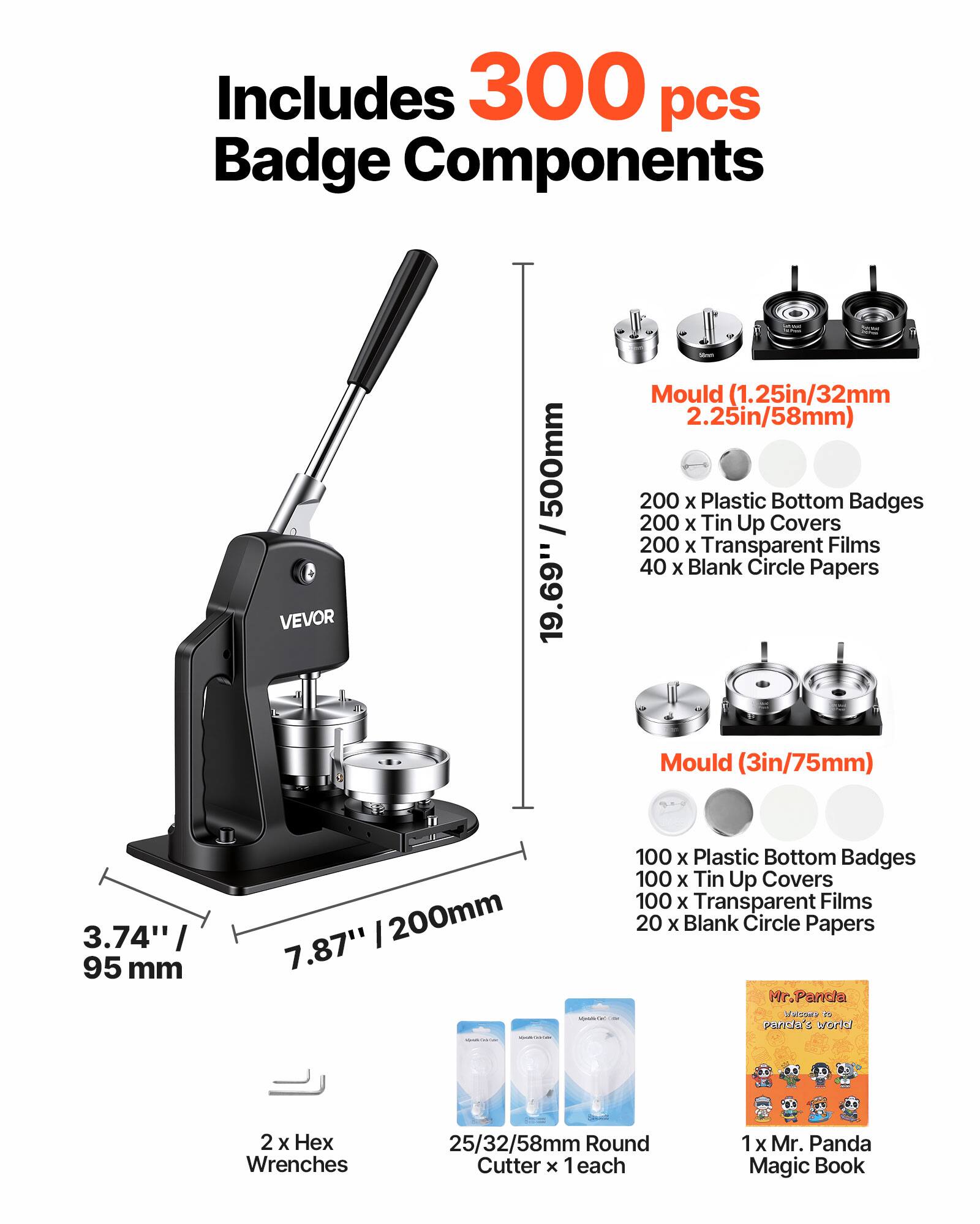 Includes 300 pcs Badge Components

VEVOR 19.69" / 500mm

Mould (1.25in/32mm 2.25in/58mm)
- 200 x Plastic Bottom Badges
- 200 x Tin Up Covers
- 200 x Transparent Films
- 40 x Blank Circle Papers

Mould (3in/75mm)
- 100 x Plastic Bottom Badges
- 100 x Tin Up Covers
- 100 x Transparent Films
- 20 x Blank Circle Papers

2 x Hex Wrenches
25/32/58mm Round Cutter x 1 each
1 x Mr. Panda Magic Book