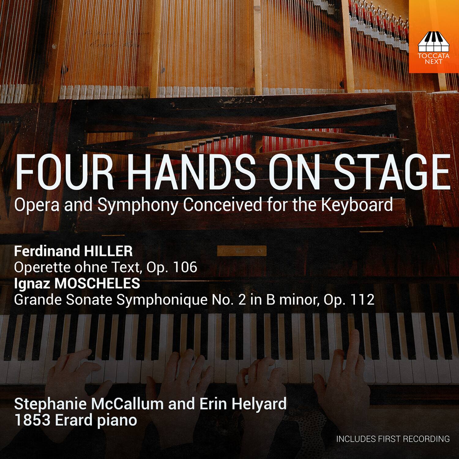 TOCCATA NEXT

FOUR HANDS ON STAGE
Opera and Symphony Conceived for the Keyboard

Ferdinand HILLER
Operette ohne Text, Op. 106

Ignaz MOSCHELES
Grande Sonate Symphonique No. 2 in B minor, Op. 112

Stephanie McCallum and Erin Helyard
1853 Erard piano

INCLUDES FIRST RECORDING