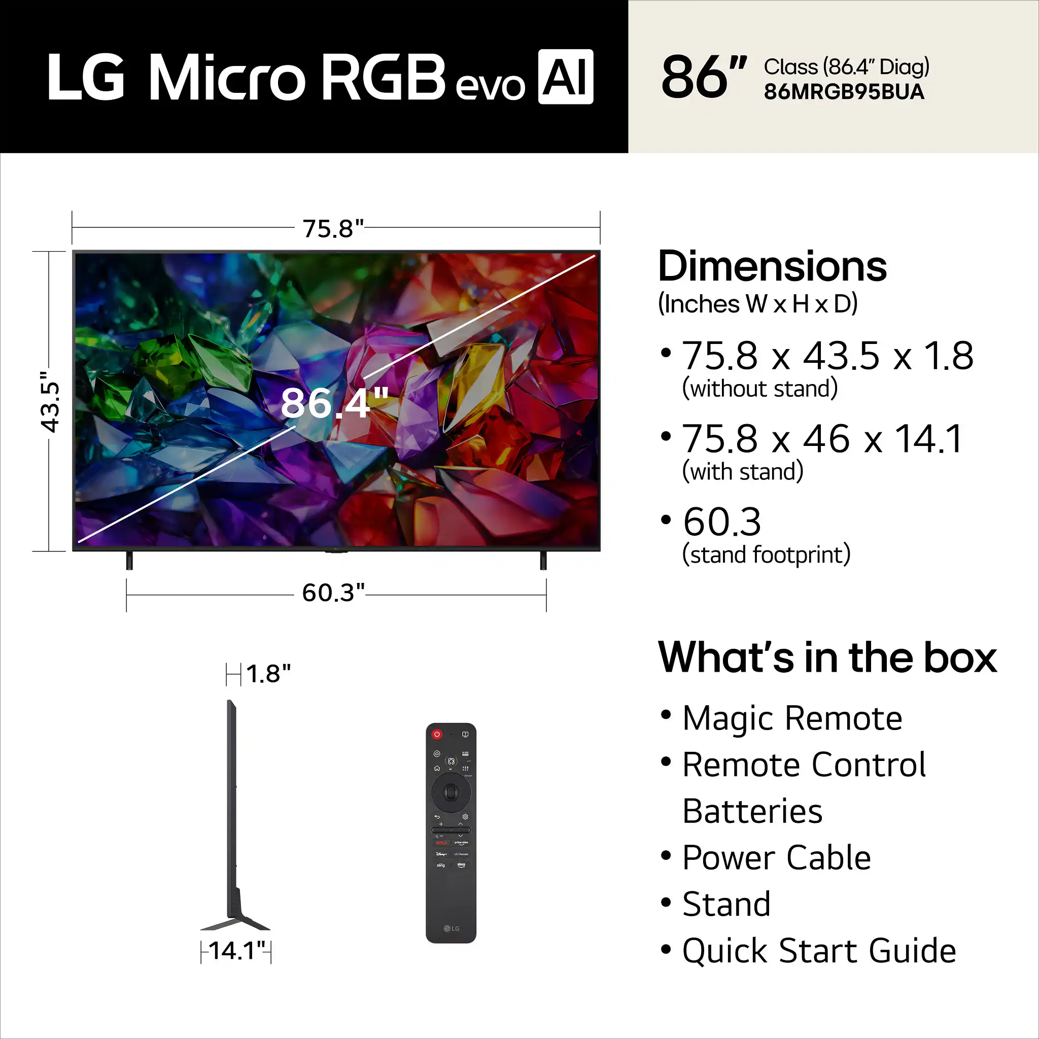 LG Micro RGB evo AI 86" Class (86.4" Diag) 86MRGB95BUA

Dimensions (Inches W x H x D)
- 75.8 x 43.5 x 1.8 (without stand)
- 75.8 x 46 x 14.1 (with stand)
- 60.3 (stand footprint)

What's in the box
- Magic Remote
- Remote Control
- Batteries
- Power Cable
- Stand
- Quick Start Guide