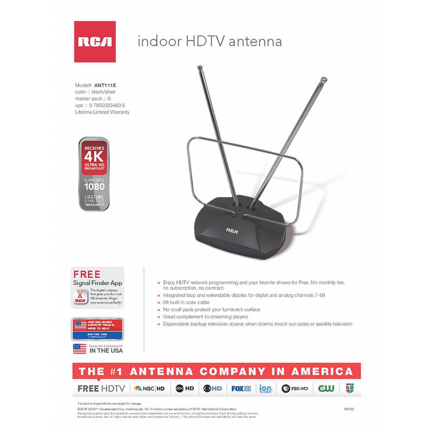 RCA indoor HDTV antenna  
Model: ANT111E  
Color: black/silver  
Master pack: 6  
UPC: 0 7900033483 5  
Lifetime Limited Warranty  

RECEIVES 4K ULTRA HD BROADCAST  
SUPPORTS 1080  

FREE Signal Finder App  
The digital compass that gives you the most accurate antenna placement  

IN THE USA  
THE #1 ANTENNA COMPANY IN AMERICA  

FREE HDTV  
NBC HD | FOX HD | CBS HD | ABC HD | PBS HD | CW  

Enjoy HDTV network programming and your favorite shows for Free. No monthly fee, no subscription, no contract.  
Integrated loop and extendable dipoles for digital and analog channels 7-69  
6 ft built-in coax cable  
No-scratch pads protect your furniture's surface  
Great complement to streaming players  
Dependable backup television source when storms knock out cable or satellite television