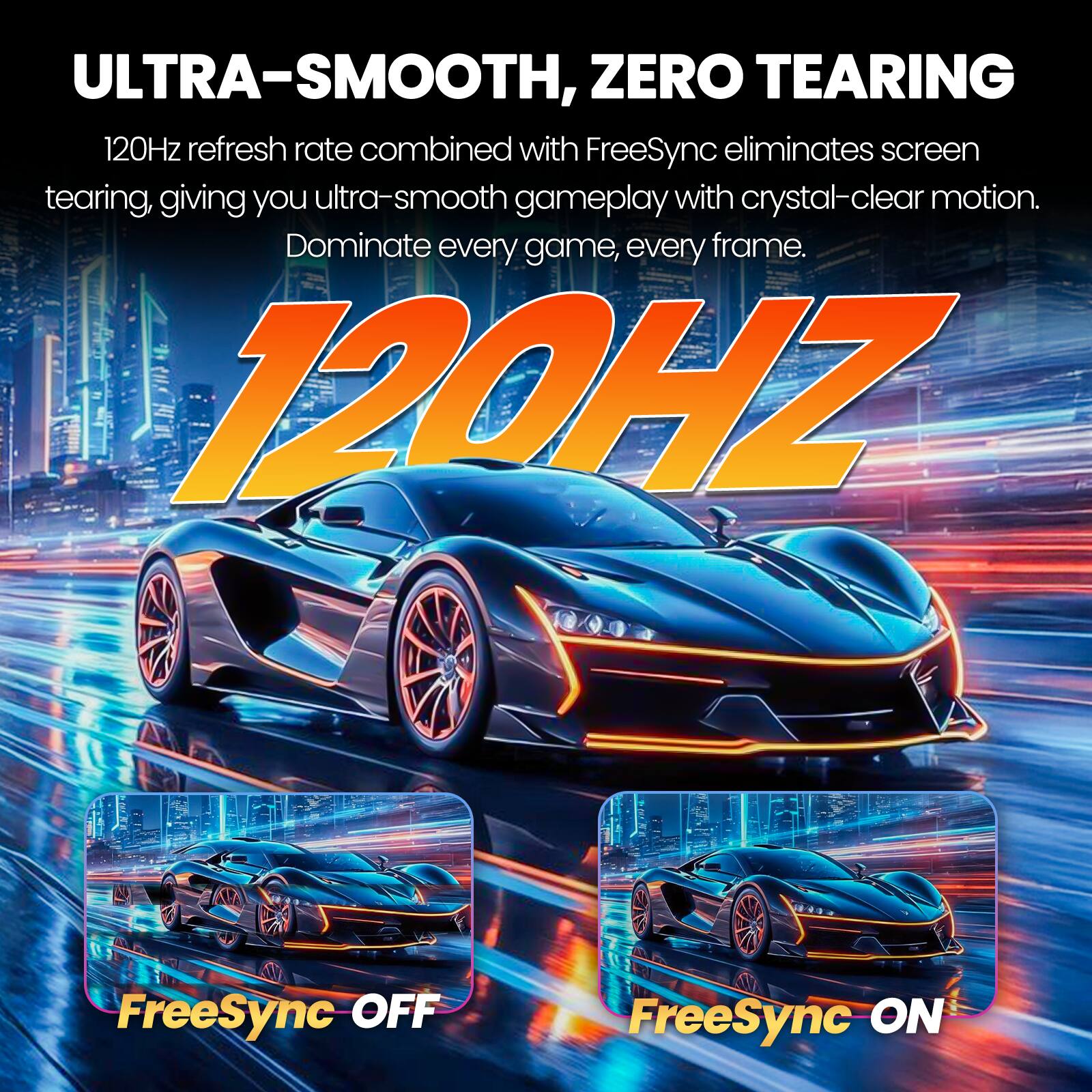 ULTRA-SMOOTH, ZERO TEARING  
120Hz refresh rate combined with FreeSync eliminates screen tearing, giving you ultra-smooth gameplay with crystal-clear motion. Dominate every game, every frame.  

120HZ  

FreeSync OFF  
FreeSync ON