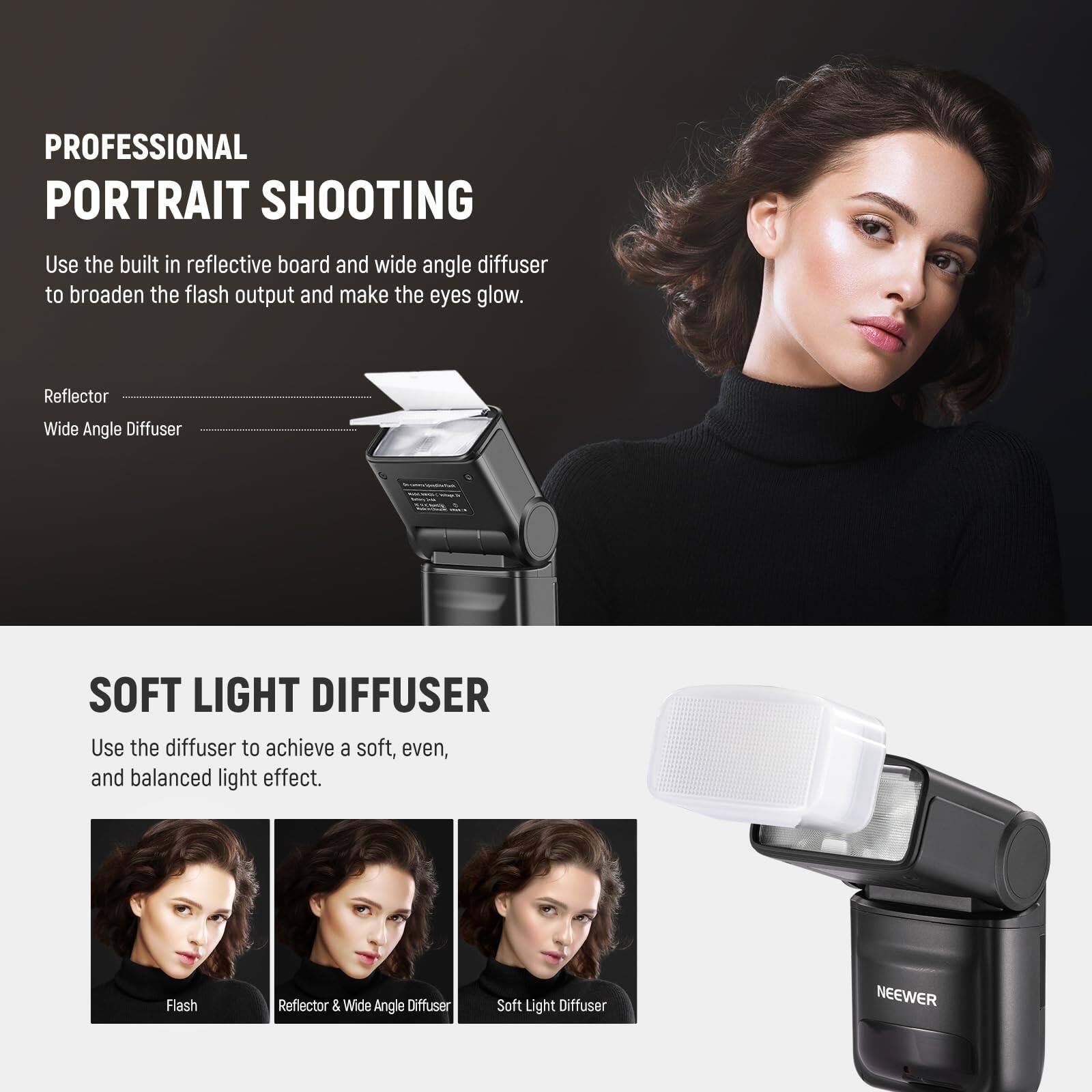 PROFESSIONAL PORTRAIT SHOOTING

Use the built-in reflective board and wide-angle diffuser to broaden the flash output and make the eyes glow.

Reflector
Wide Angle Diffuser

SOFT LIGHT DIFFUSER

Use the diffuser to achieve a soft, even, and balanced light effect.

Flash
Reflector & Wide Angle Diffuser
Soft Light Diffuser

NEEWER