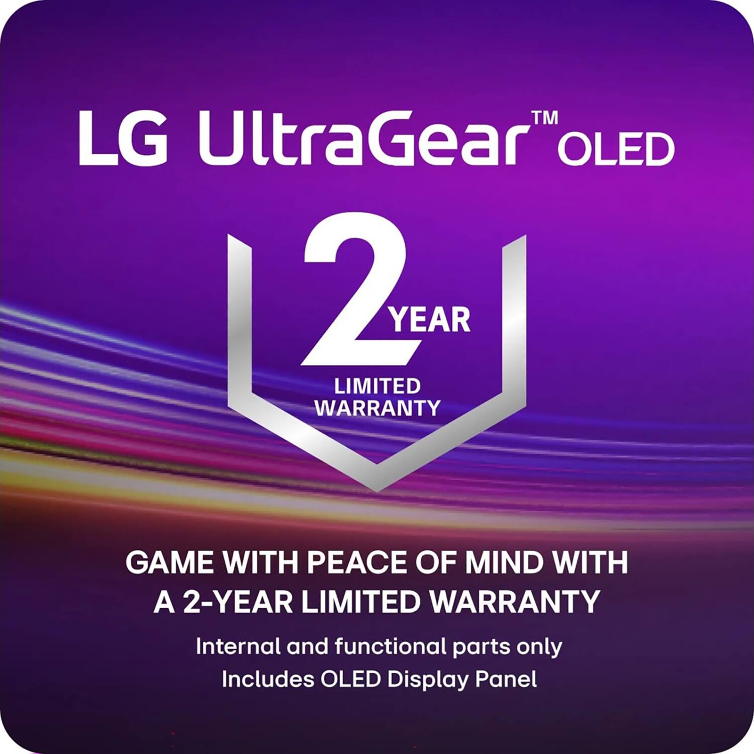 LG UltraGear™ OLED  
2 YEAR LIMITED WARRANTY  

GAME WITH PEACE OF MIND WITH A 2-YEAR LIMITED WARRANTY  
Internal and functional parts only  
Includes OLED Display Panel