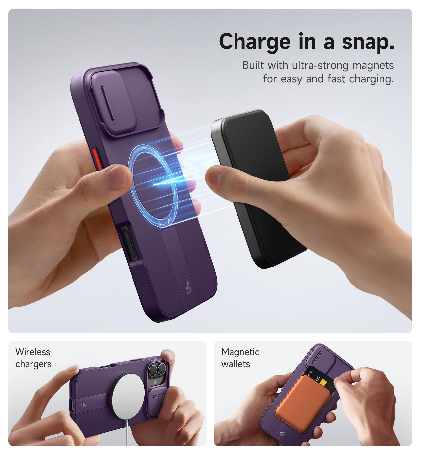 Charge in a snap.  
Built with ultra-strong magnets for easy and fast charging.  

Wireless chargers  
Magnetic wallets