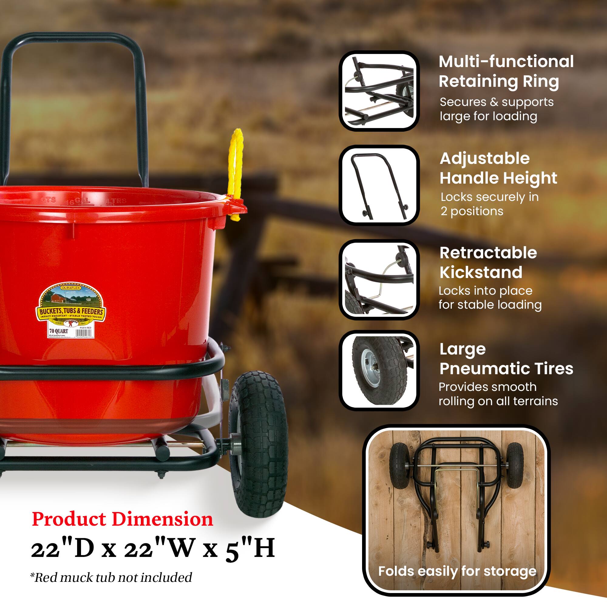 Multi-functional Retaining Ring  
Secures & supports large for loading  

Adjustable Handle Height  
Locks securely in 2 positions  

Retractable Kickstand  
Locks into place for stable loading  

Large Pneumatic Tires  
Provides smooth rolling on all terrains  

Product Dimension  
22"D x 22"W x 5"H  

*Red muck tub not included  

Folds easily for storage