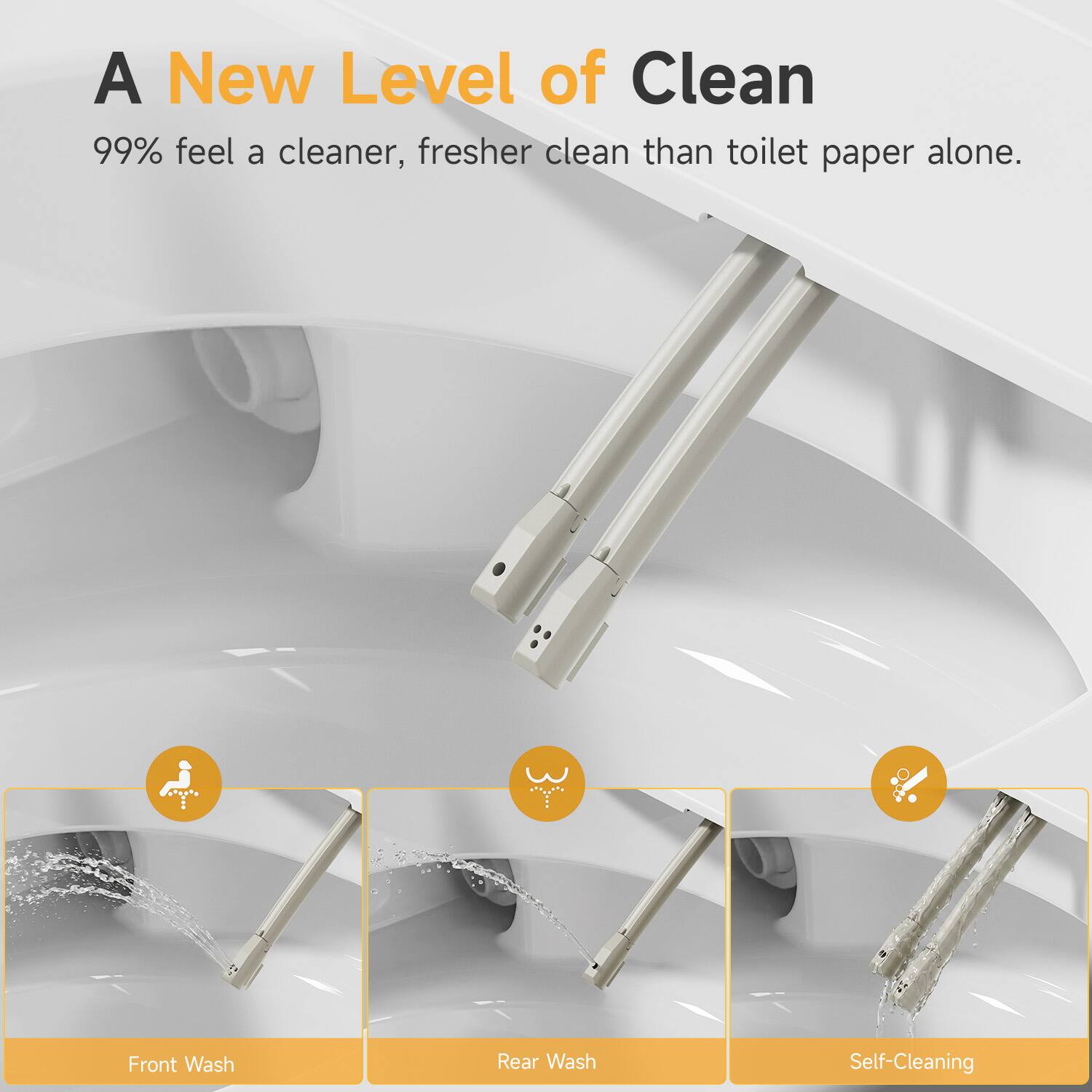 A New Level of Clean  
99% feel a cleaner, fresher clean than toilet paper alone.  
Front Wash  
Rear Wash  
Self-Cleaning