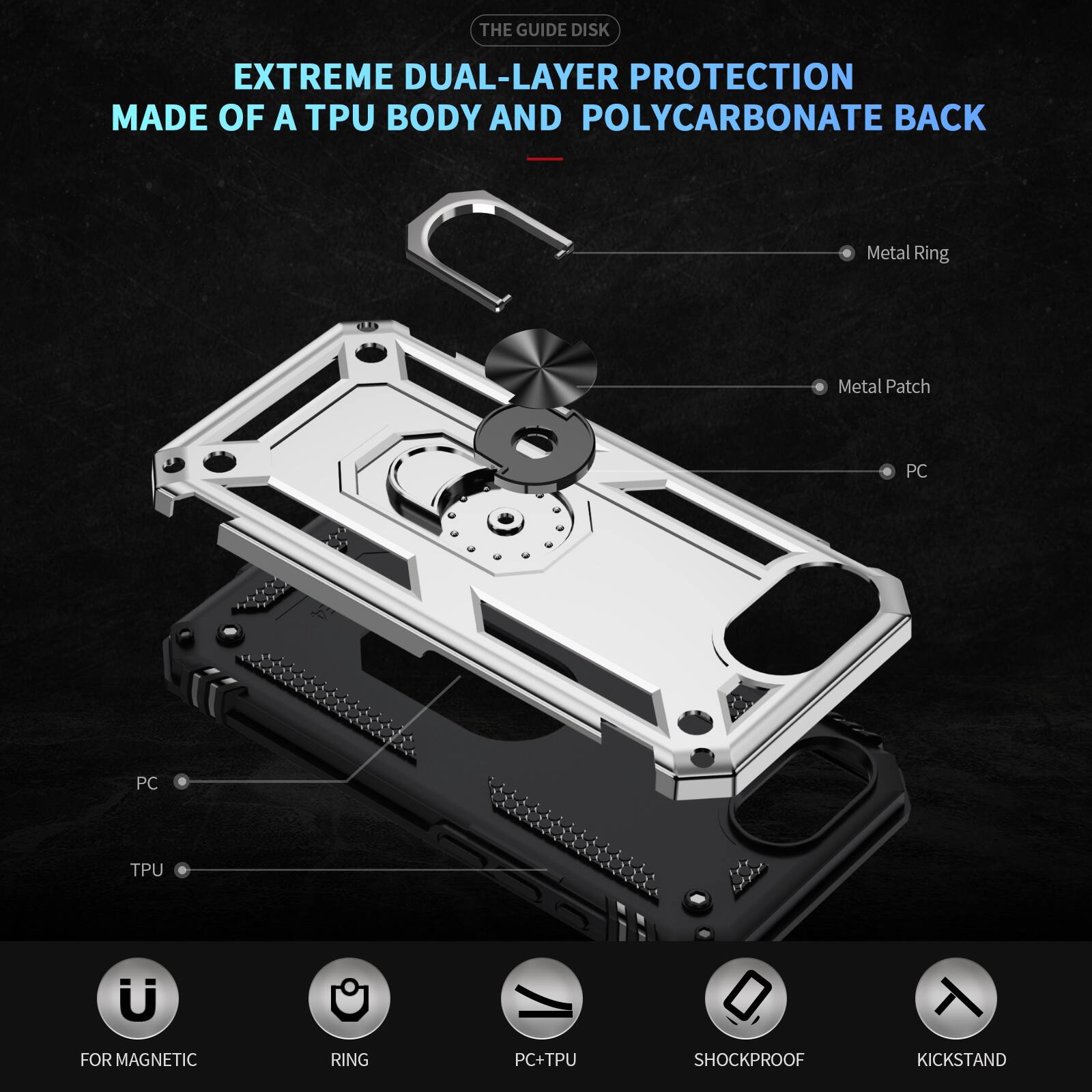 THE GUIDE DISK

EXTREME DUAL-LAYER PROTECTION MADE OF A TPU BODY AND POLYCARBONATE BACK

- Metal Ring
- Metal Patch
- PC
- PC
- TPU

FOR MAGNETIC RING

PC+TPU

SHOCKPROOF

KICKSTAND