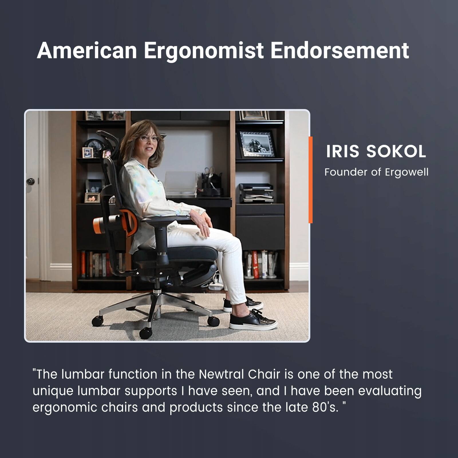 American Ergonomist Endorsement IRIS SOKOL Founder of Ergowell "The lumbar function in the Newtral Chair is one of the most unique lumbar supports I have seen, and I have been evaluating ergonomic chairs and products since the late 80's."