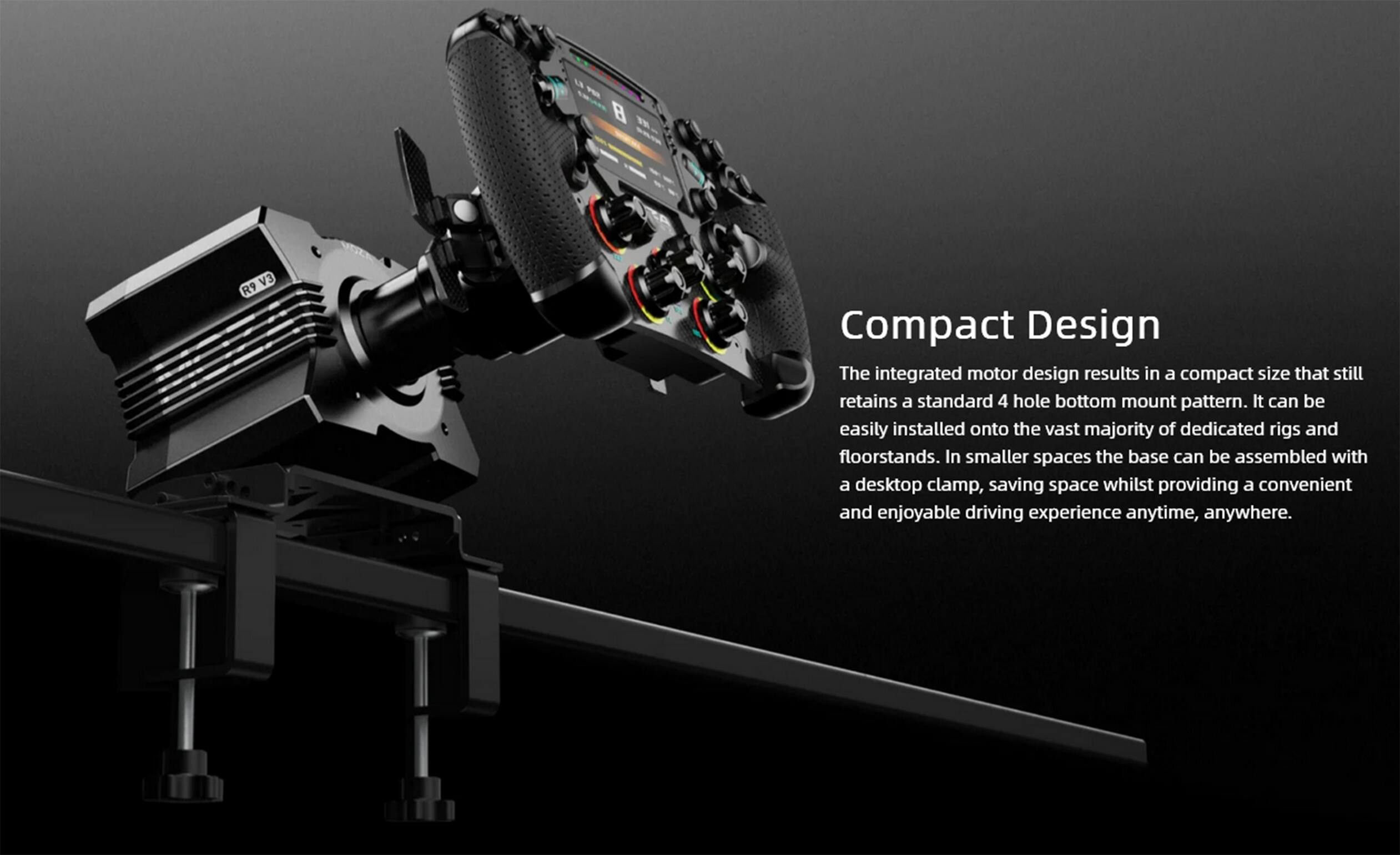 Compact Design

The integrated motor design results in a compact size that still retains a standard 4 hole bottom mount pattern. It can be easily installed onto the vast majority of dedicated rigs and floorstands. In smaller spaces the base can be assembled with a desktop clamp, saving space whilst providing a convenient and enjoyable driving experience anytime, anywhere.