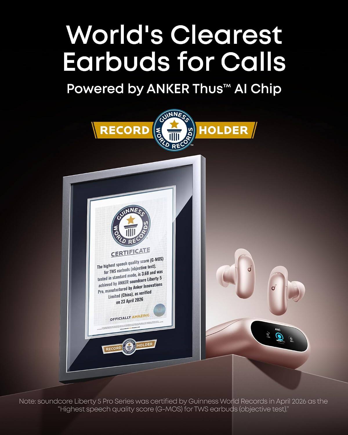 World's Clearest Earbuds for Calls  
Powered by ANKER Thus™ AI Chip  

GUINNESS WORLD RECORDS  
RECORD HOLDER  

GUINNESS WORLD RECORDS CERTIFICATE  
The highest speech quality score (G-MOS) for TWS earbuds (objective test), tested in standard mode, is 3.68 and was achieved by ANKER soundcore Liberty 5 Pro, manufactured by Anker Innovations Limited (China), as verified on 23 April 2026  

OFFICIALLY AMAZING  

Note: soundcore Liberty 5 Pro Series was certified by Guinness World Records in April 2026 as the "Highest speech quality score (G-MOS) for TWS earbuds (objective test)."