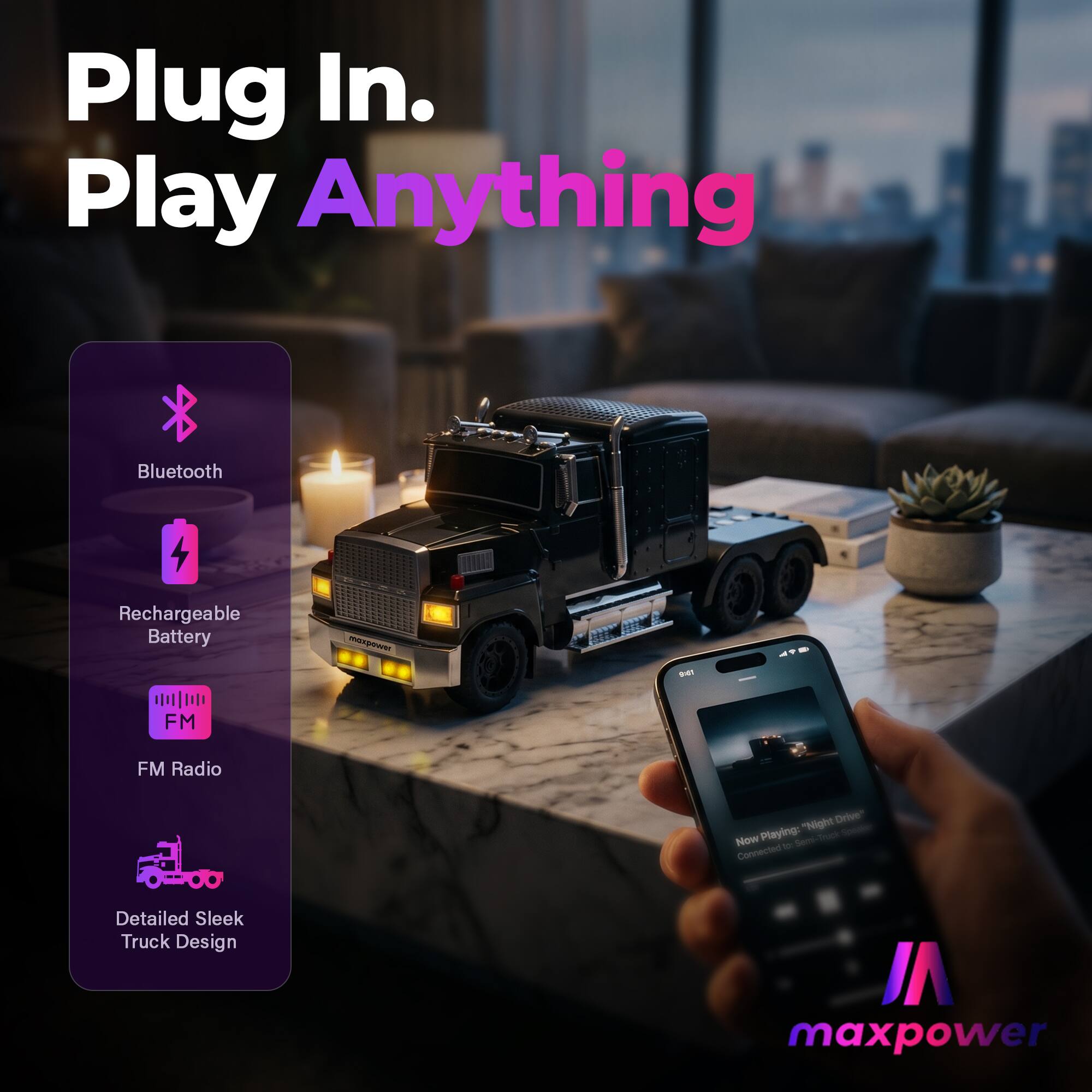 Plug In. Play Anything  
Bluetooth II  
Rechargeable Battery  
FM Radio  
Detailed Sleek Truck Design  
Now Playing: "Night Drive"  
Connected to: Device  
maxpower