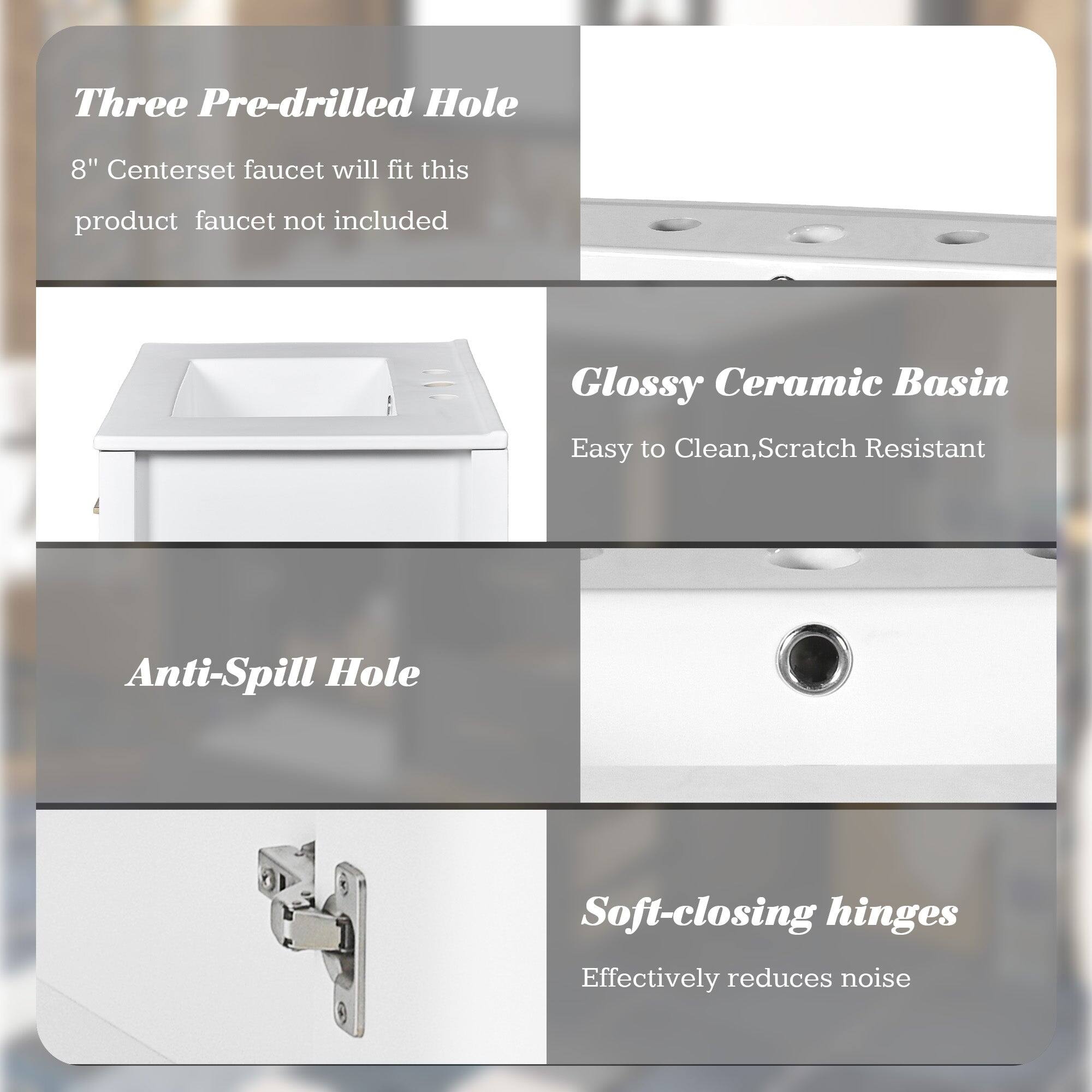 Three Pre-drilled Hole  
8" Centerset faucet will fit this product faucet not included  

Glossy Ceramic Basin  
Easy to Clean, Scratch Resistant  

Anti-Spill Hole  

Soft-closing hinges  
Effectively reduces noise