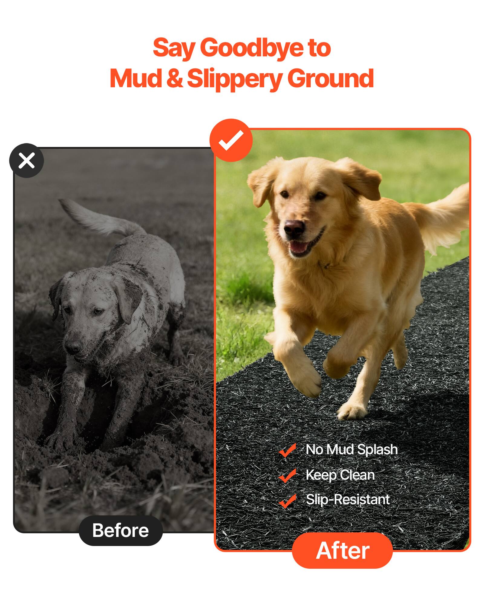 Say Goodbye to Mud & Slippery Ground

Before

After

- No Mud Splash
- Keep Clean
- Slip-Resistant