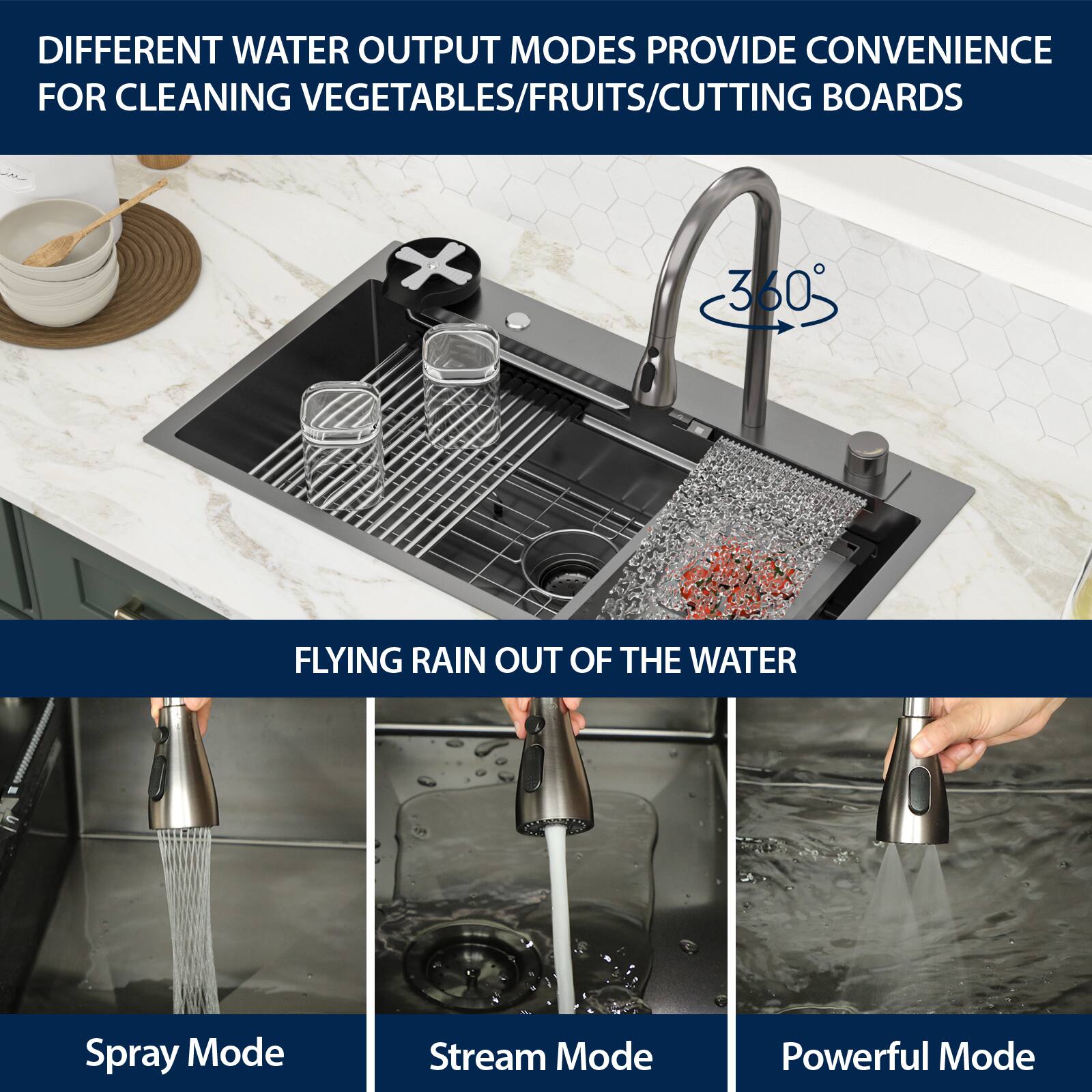 DIFFERENT WATER OUTPUT MODES PROVIDE CONVENIENCE FOR CLEANING VEGETABLES/FRUITS/CUTTING BOARDS

360° FLYING RAIN OUT OF THE WATER

Spray Mode

Stream Mode

Powerful Mode