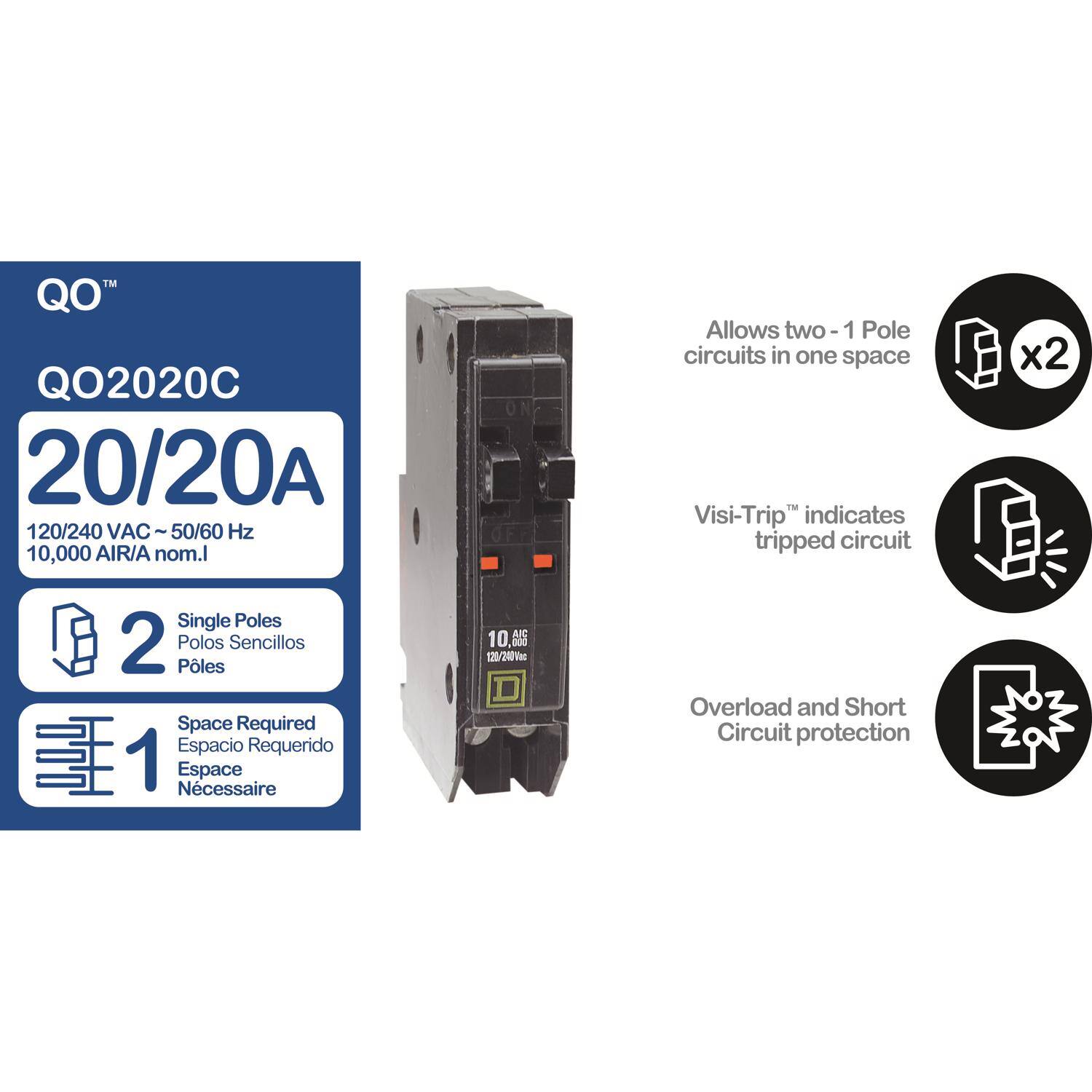 QO™  
QO2020C  
20/20A  
120/240 VAC ~ 50/60 Hz  
10,000 AIR/A nom. I  

Allows two - 1 Pole circuits in one space  
Visi-Trip™ indicates tripped circuit  
Single Poles  
2 Polos Sencillos  
Pôles  
Space Required  
Espacio Requerido  
Espace Nécessaire  

10,000 AIR/A nom. I  
120/240 VAC  
20/20A