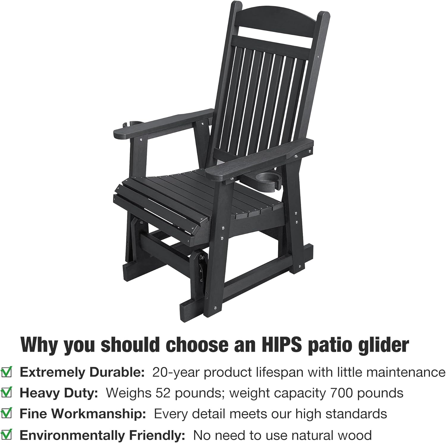 Why you should choose an HIPS patio glider

- Extremely Durable: 20-year product lifespan with little maintenance
- Heavy Duty: Weighs 52 pounds; weight capacity 700 pounds
- Fine Workmanship: Every detail meets our high standards
- Environmentally Friendly: No need to use natural wood