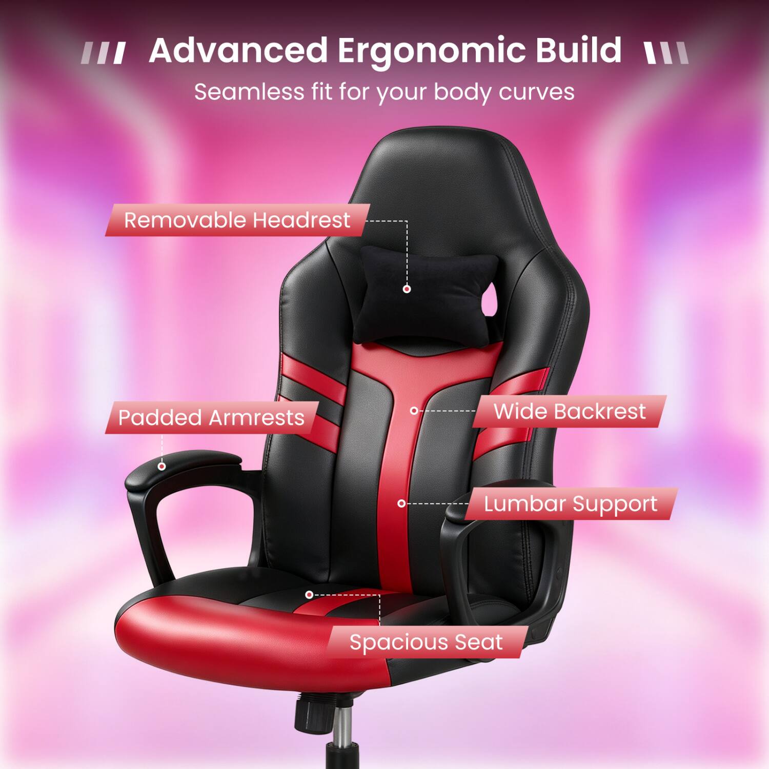 III Advanced Ergonomic Build III Seamless fit for your body curves

- Removable Headrest
- Padded Armrests
- Wide Backrest
- Lumbar Support
- Spacious Seat