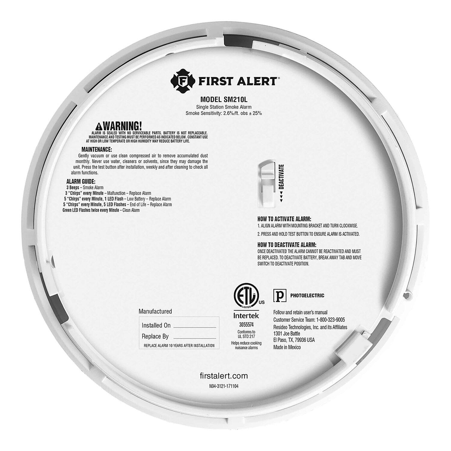**FIRST ALERT MODEL SM210L Single Station Smoke Alarm**

**Smoke Sensitivity:** 2.6%/ft. abs 25%

**WARNING!**  
ALARM IS SOLD WITH SERVICABLE PARTS. BATTERY IS NOT REPLACEABLE. MAINTENANCE AND TESTING MUST BE PERFORMED AS INDICATED BELOW.

**MAINTENANCE:**  
Gently vacuum or use clean compressed air to remove accumulated dust monthly. Never use water, cleaners or solvents, since they may damage the unit. Press the test button after installation, weekly and after cleaning to check alarm functions.

**ALARM GUIDE:**  
1. **Beeps** - Smoke Alarm  
2. **3 "Chirps" every Minute** - Malfunction - Replace Alarm  
3. **5 "Chirps" every Minute, LED Flash** - Low Battery - Replace Alarm  
4. **LED Flashes every Minute** - End of Life - Replace Alarm  
5. **LED Flashes every Minute, Clean Alarm** - Clean Alarm

**HOW TO ACTIVATE ALARM:**  
1. ALIGN ALARM WITH MOUNTING BRACKET AND TURN CLOCKWISE.  
2. PRESS AND HOLD TEST BUTTON TO INSURE ALARM IS ACTIVATED