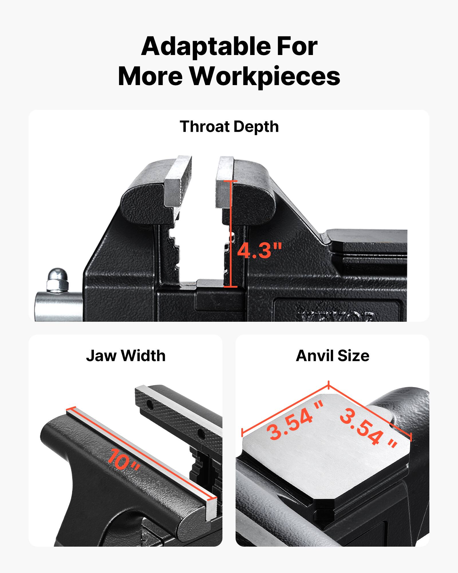 Adaptable For More Workpieces  
Throat Depth: 4.3"  
Jaw Width: 10"  
Anvil Size: 3.54" x 3.54"