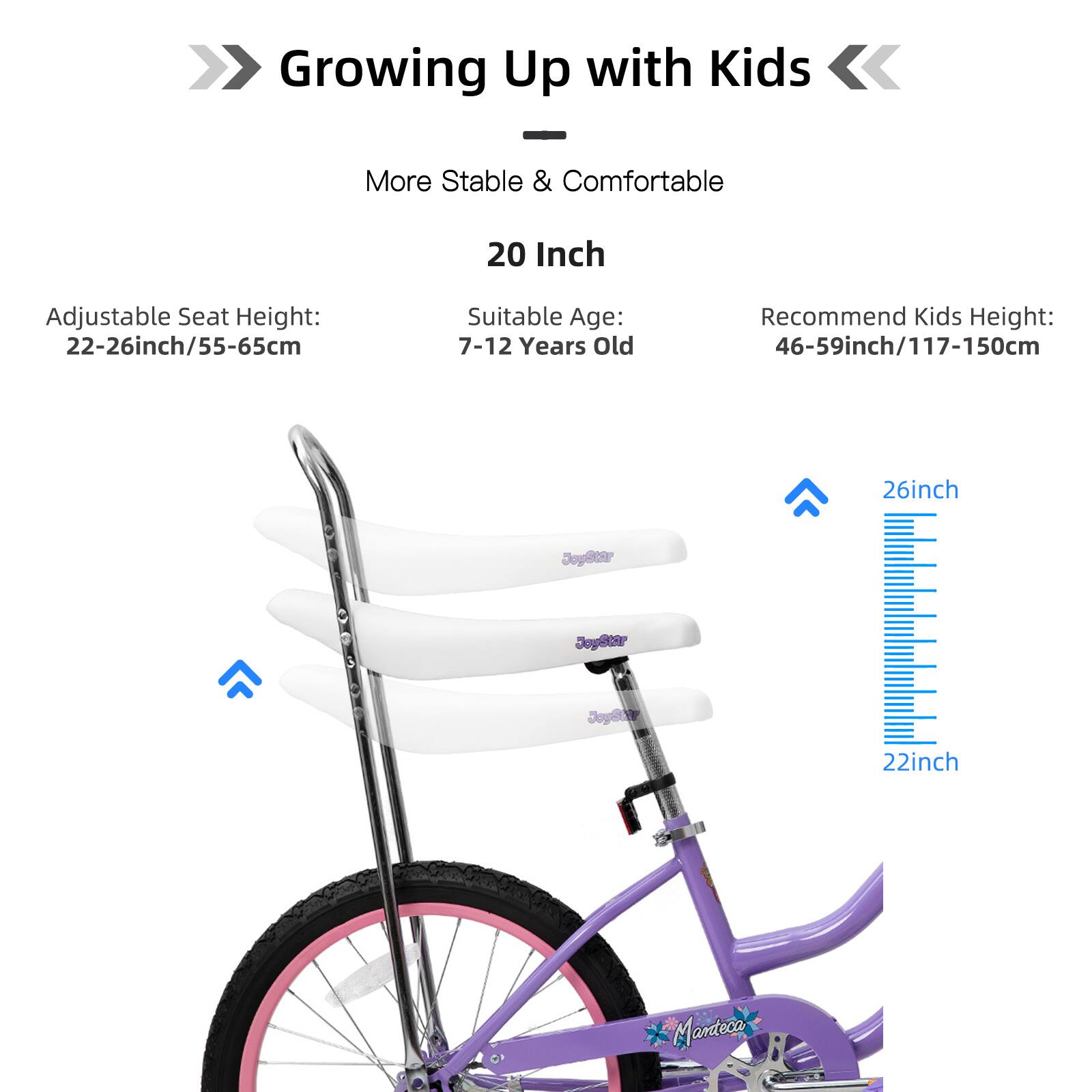 Growing Up with Kids

More Stable & Comfortable

20 Inch

Adjustable Seat Height: 22-26inch/55-65cm

Suitable Age: 7-12 Years Old

Recommend Kids Height: 46-59inch/117-150cm

26inch

22inch