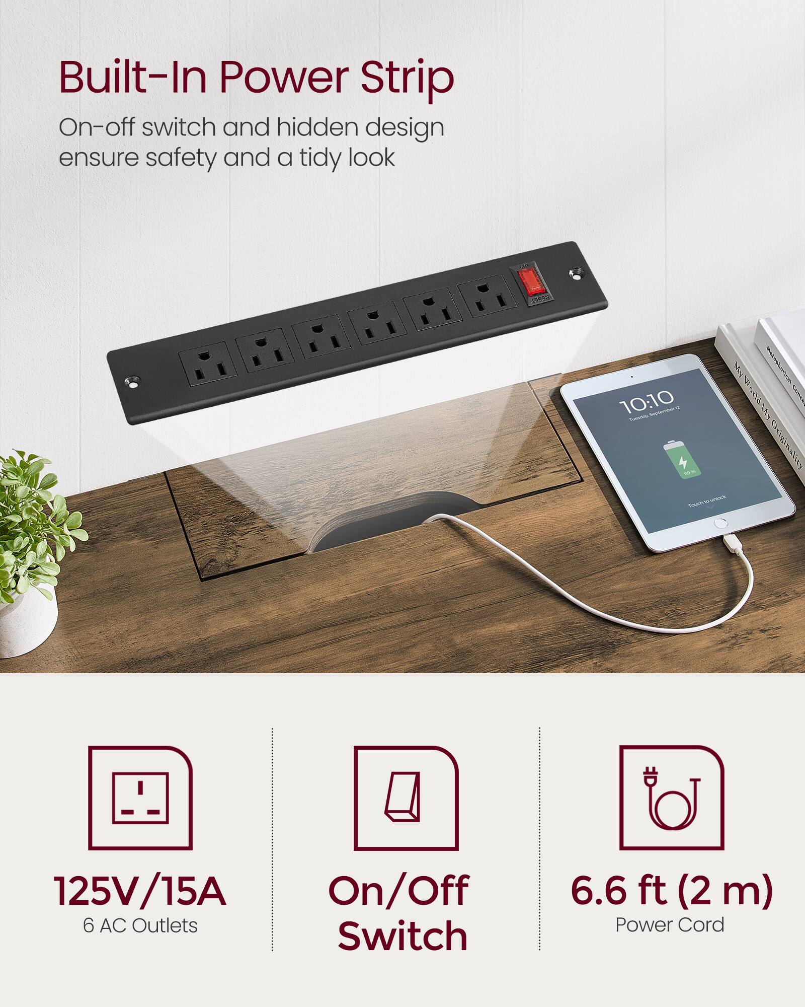 Built-In Power Strip  
On-off switch and hidden design ensure safety and a tidy look  

125V/15A  
6 AC Outlets  

On/Off Switch  

6.6 ft (2 m) Power Cord