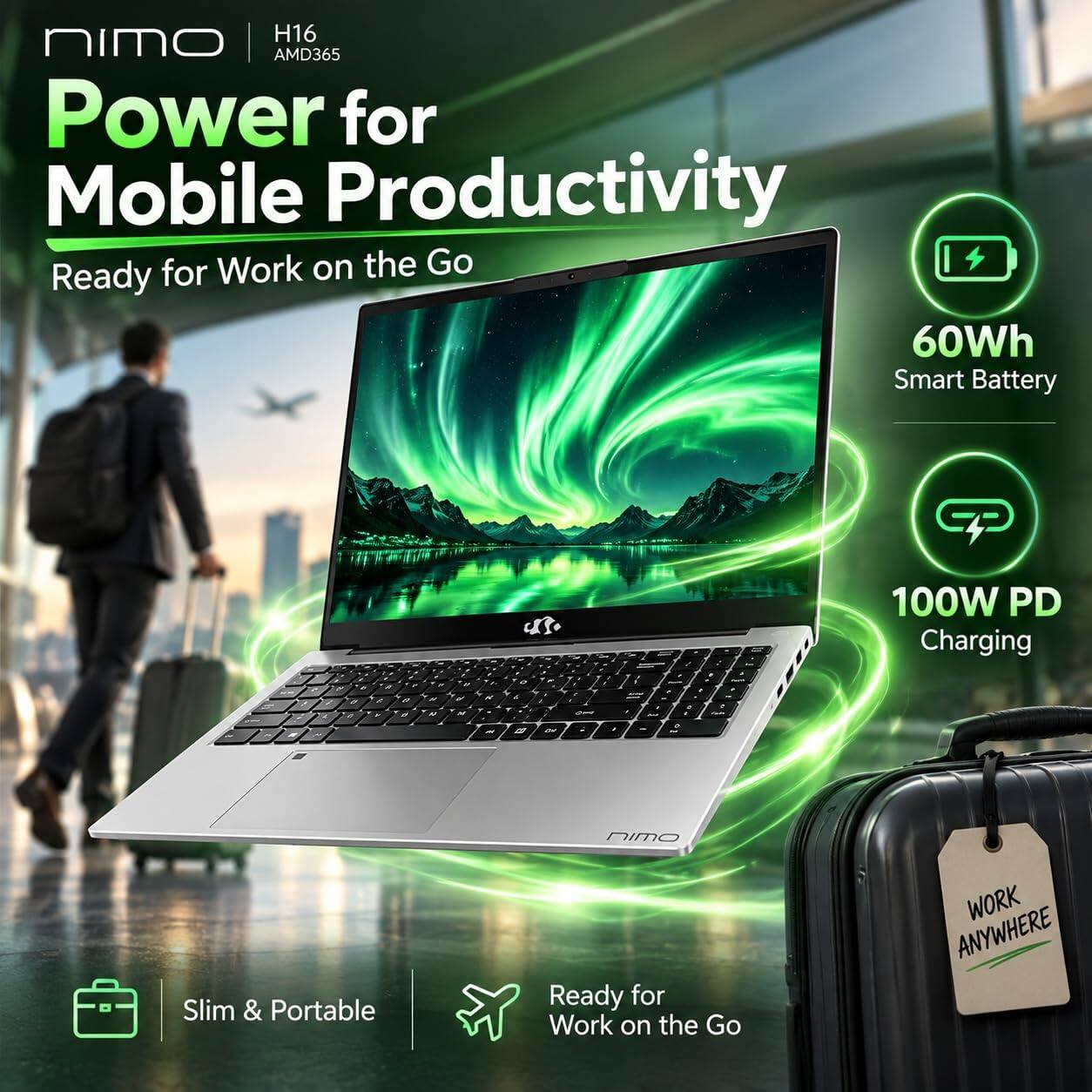 nimo H16 AMD365  
Power for Mobile Productivity  
Ready for Work on the Go  

60Wh Smart Battery  
100W PD Charging  
Slim & Portable  
Ready for Work on the Go