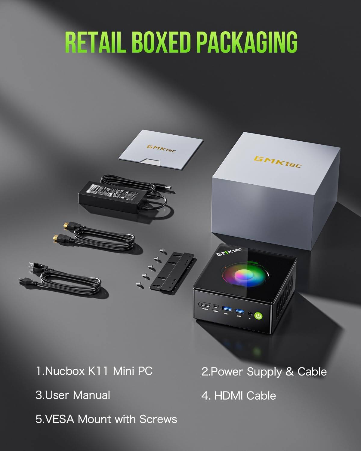 RETAIL BOXED PACKAGING

GMKtec
GMKtec
GMKtec

1. Nucbox K11 Mini PC
2. Power Supply & Cable
3. User Manual
4. HDMI Cable
5. VESA Mount with Screws