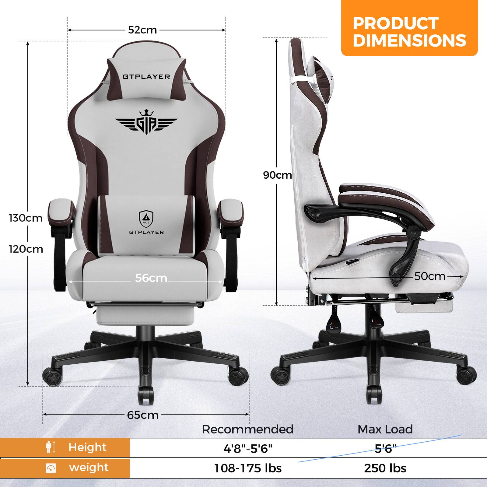 **PRODUCT DIMENSIONS**

- GTPLAYER
  - Height: 130cm
  - Width: 56cm
  - Depth: 65cm
  - Backrest Height: 90cm
  - Seat Width: 50cm

- OTPLAYER
  - Height: 120cm
  - Width: 56cm
  - Depth: 65cm
  - Backrest Height: 90cm
  - Seat Width: 50cm

**Recommended**
- Height: 4'8" - 5'6"
- Weight: 108-175 lbs

**Max Load**
- Height: 5'6"
- Weight: 250 lbs