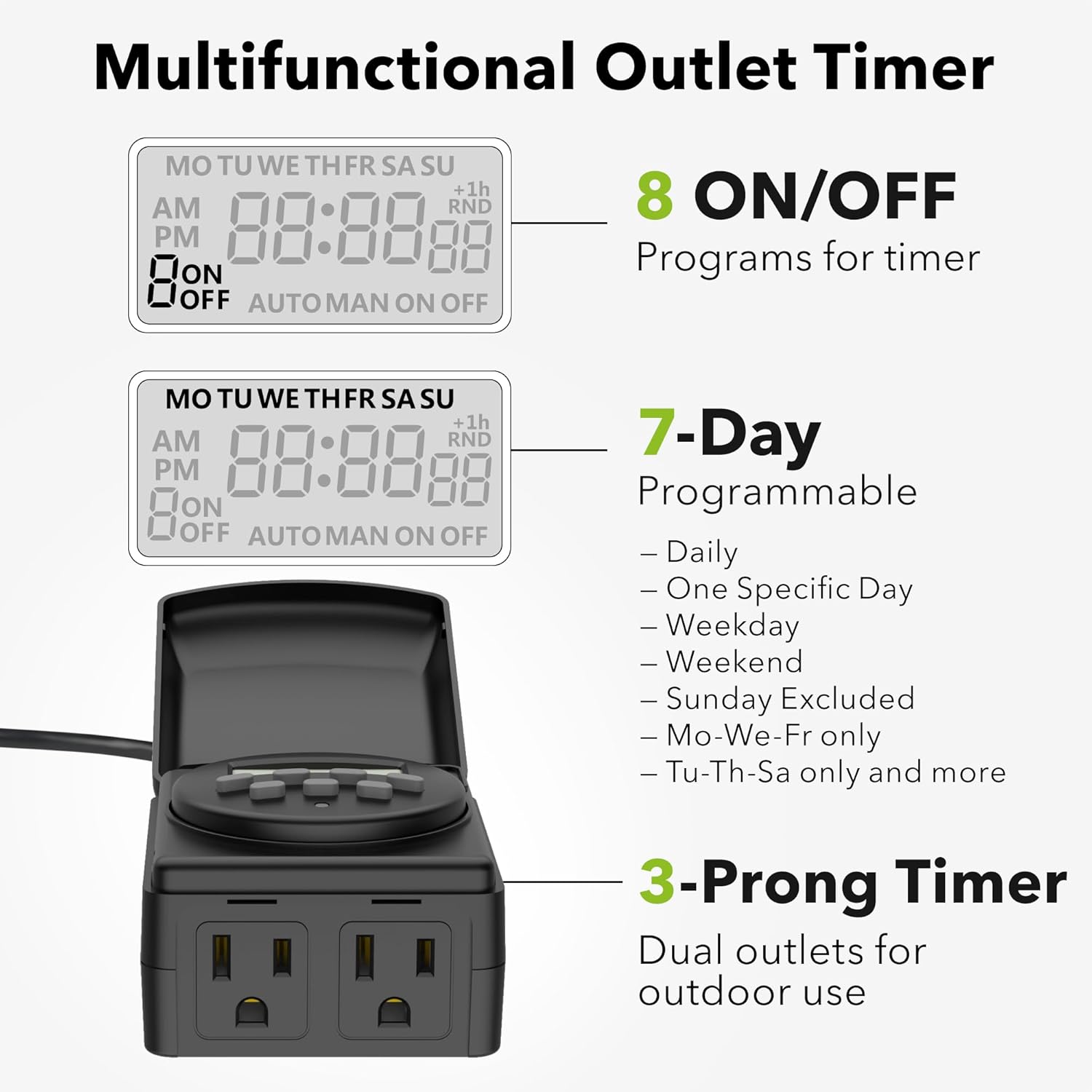 Multifunctional Outlet Timer

- **8 ON/OFF Programs for timer**
- **7-Day Programmable**
  - Daily
  - One Specific Day
  - Weekday
  - Weekend
  - Sunday Excluded
  - Mo-We-Fr only
  - Tu-Th-Sa only and more
- **3-Prong Timer**
  - Dual outlets for outdoor use