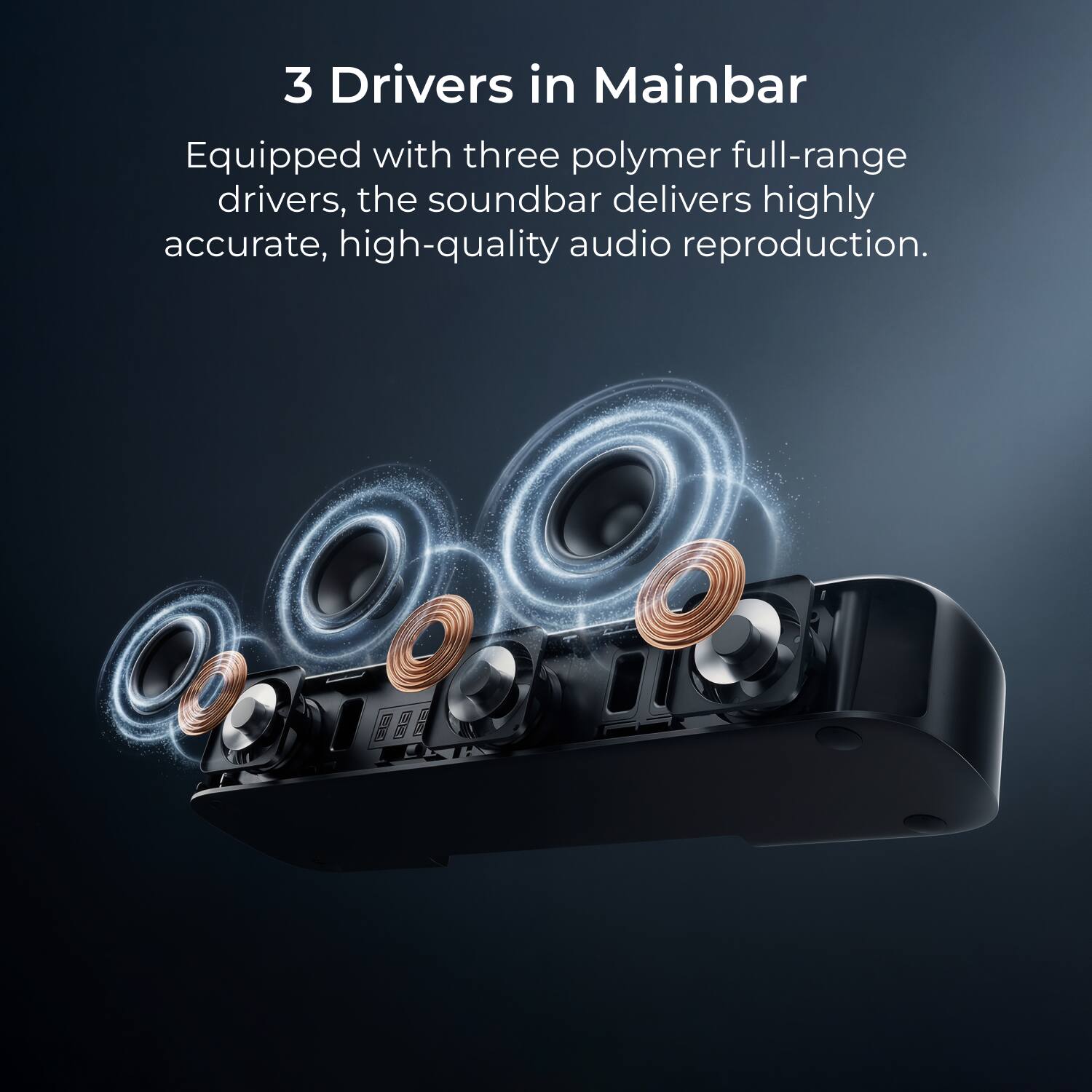 3 Drivers in Mainbar

Equipped with three polymer full-range drivers, the soundbar delivers highly accurate, high-quality audio reproduction.