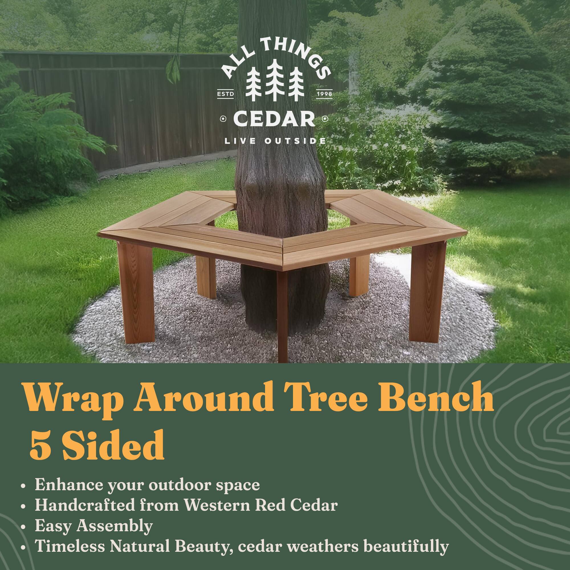 **ALL THINGS CEDAR**  
ESTD 1998  
LIVE OUTSIDE

---

**Wrap Around Tree Bench**  
5 Sided

- Enhance your outdoor space
- Handcrafted from Western Red Cedar
- Easy Assembly
- Timeless Natural Beauty, cedar weathers beautifully