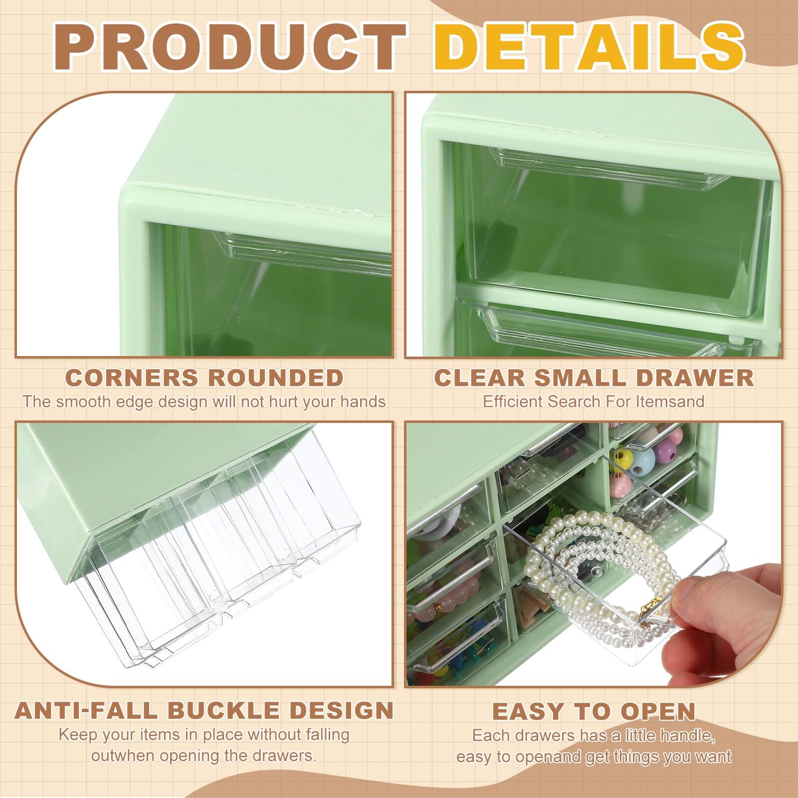 PRODUCT DETAILS

- CORNERS ROUNDED  
  The smooth edge design will not hurt your hands

- CLEAR SMALL DRAWER  
  Efficient Search For Items

- ANTI-FALL BUCKLE DESIGN  
  Keep your items in place without falling out when opening the drawers

- EASY TO OPEN  
  Each drawer has a little handle, easy to open and get things you want