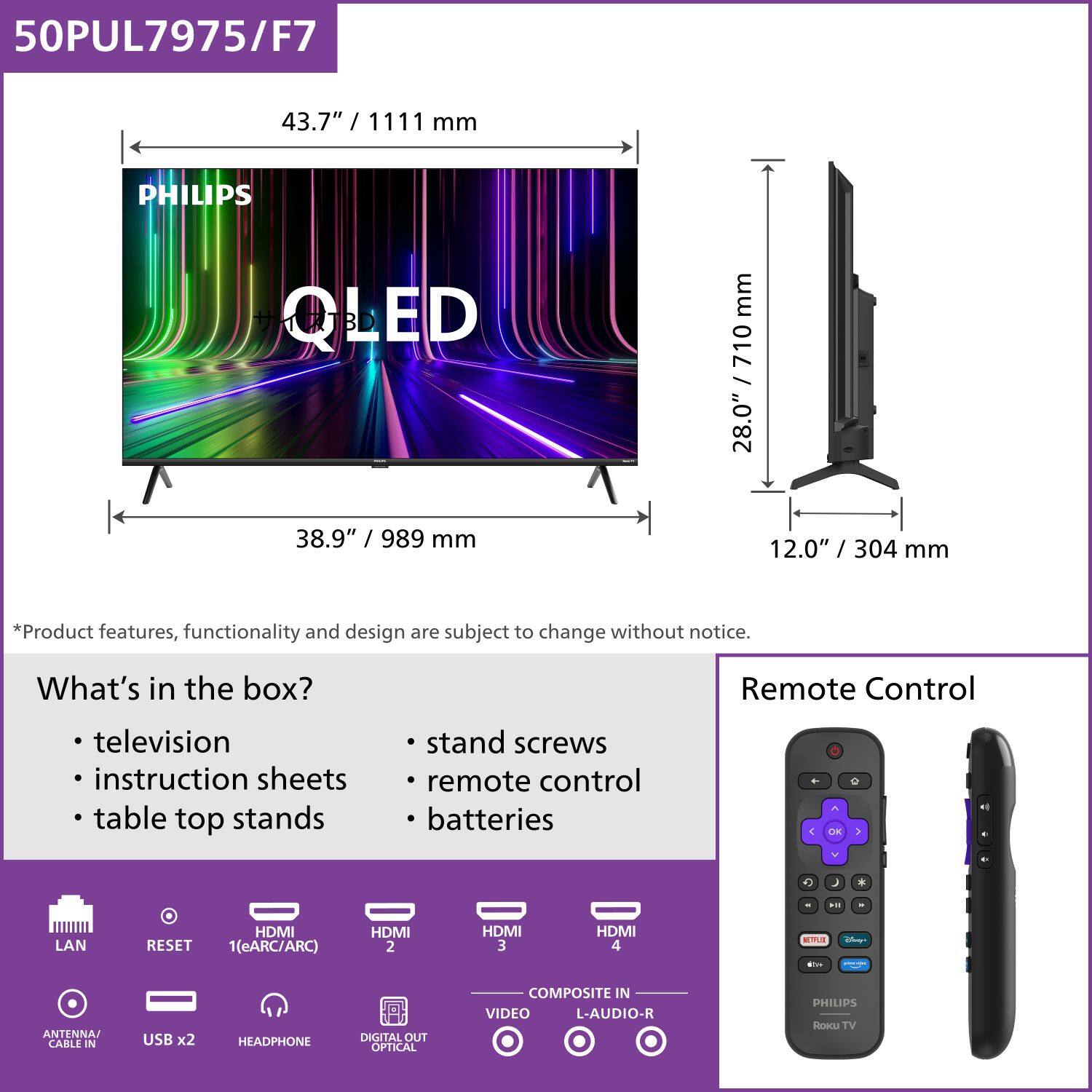 50PUL7975/F7

43.7" / 1111 mm

PHILIPS QLED

38.9" / 989 mm

28.0" / 710 mm

12.0" / 304 mm

*Product features, functionality and design are subject to change without notice.

What's in the box?
- television
- instruction sheets
- table top stands
- stand screws
- remote control
- batteries

Remote Control

LAN
RESET
1(eARC/ARC)
HDMI 2
HDMI 3
HDMI 4
ANTENNA CABLE IN
USB x2
HEADPHONE
DIGITAL OUT OPTICAL
COMPOSITE IN
VIDEO
L-AUDIO-R