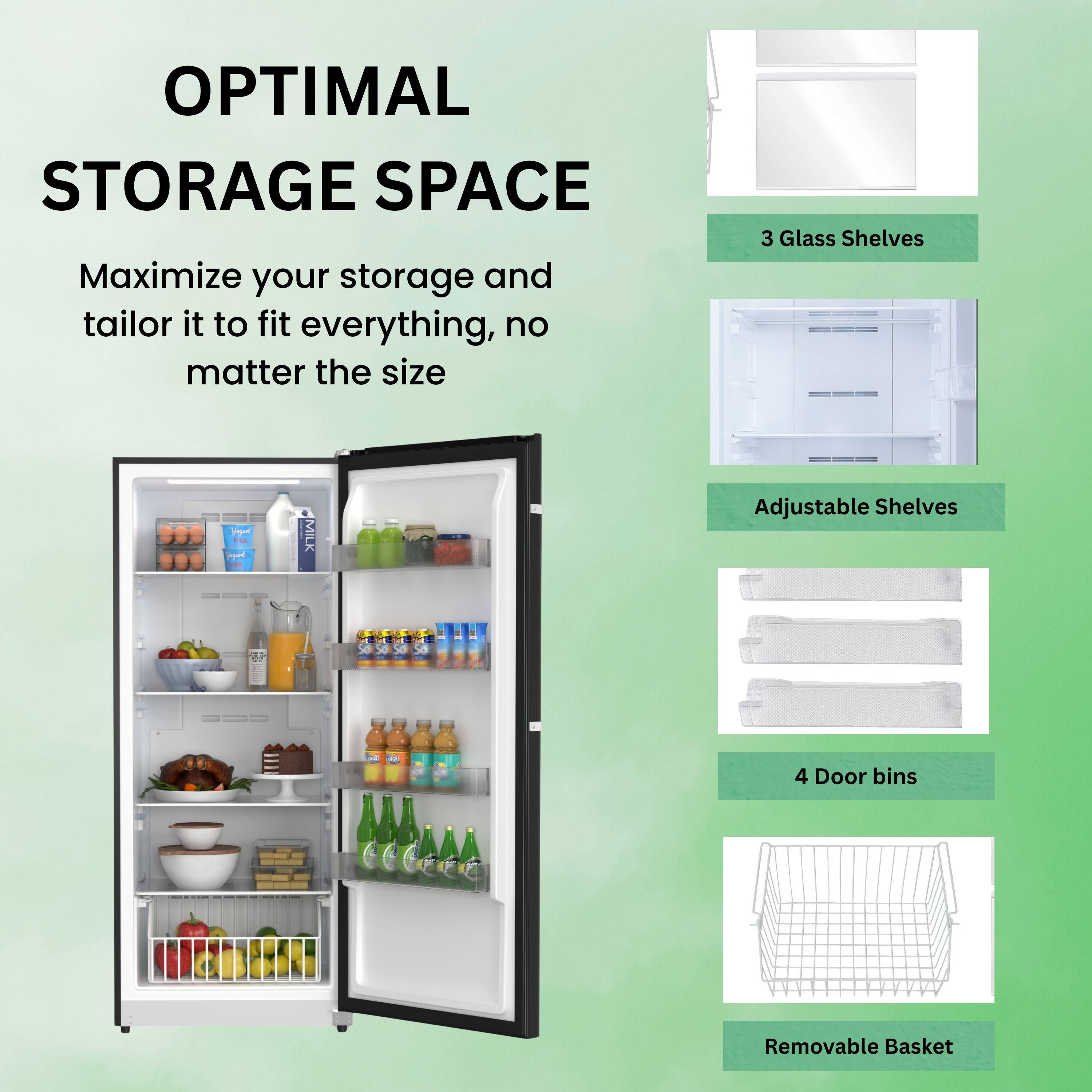 OPTIMAL STORAGE SPACE

Maximize your storage and tailor it to fit everything, no matter the size

- 3 Glass Shelves
- Adjustable Shelves
- 4 Door bins
- Removable Basket
