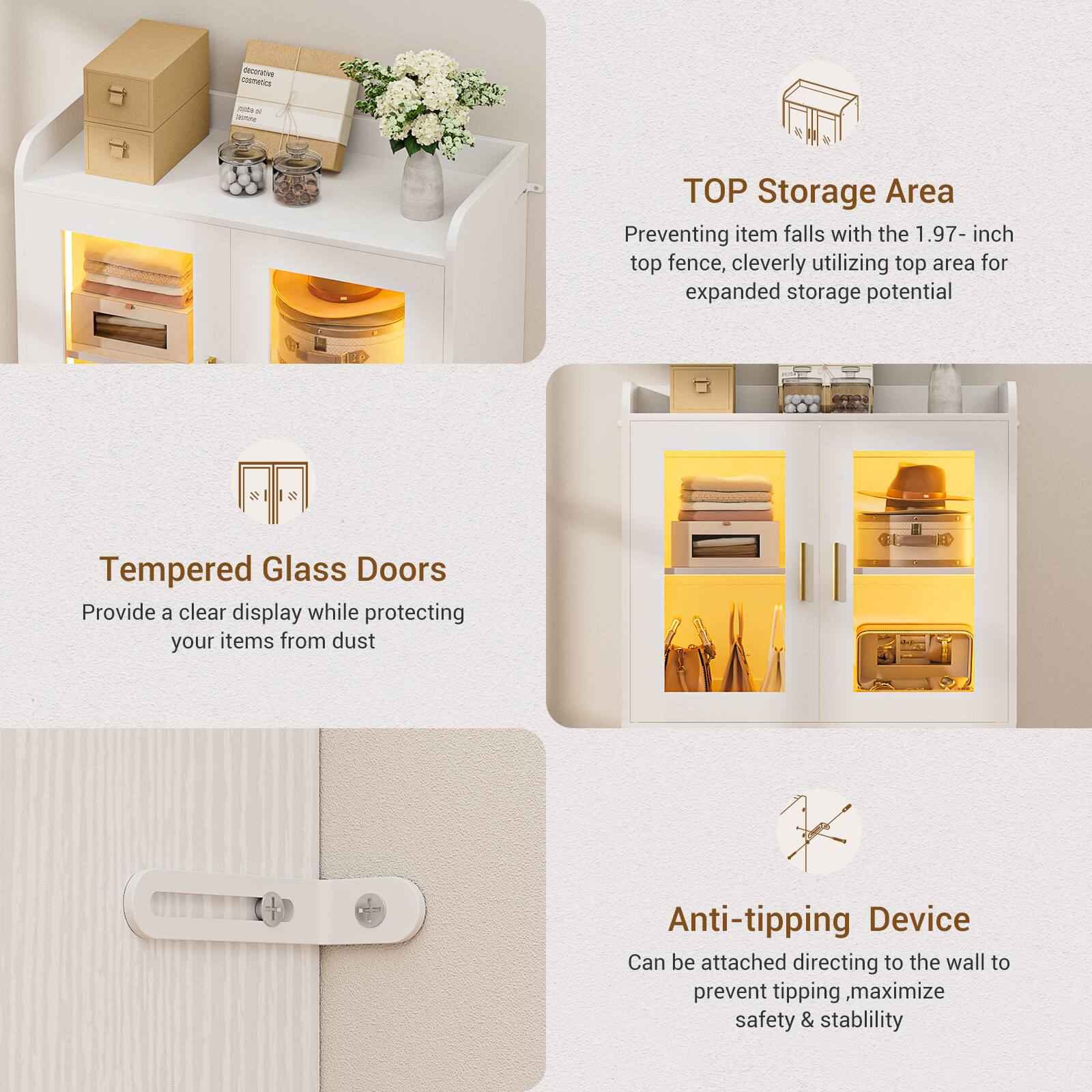 - **TOP Storage Area**
  - Preventing item falls with the 1.97-inch top fence, cleverly utilizing top area for expanded storage potential

- **Tempered Glass Doors**
  - Provide a clear display while protecting your items from dust

- **Anti-tipping Device**
  - Can be attached directing to the wall to prevent tipping, maximize safety & stability