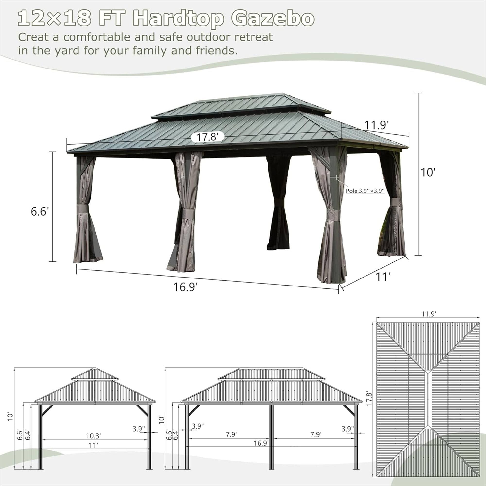 12x18 FT Hardtop Gazebo  
Create a comfortable and safe outdoor retreat in the yard for your family and friends.  

- 17.8'  
- 11.9'  
- 10'  
- Pole: 39"x39"  
- 6.6'  
- 16.9'  
- 11'  
- 11.9'  
- 10'  
- 3.9"  
- 10.3'  
- 11"  
- 3.9"  
- 10  
- DAO  
- 3.9"  
- 7.9'  
- 16.9  
- 7.9'  
- 3.9"  
- 17.8