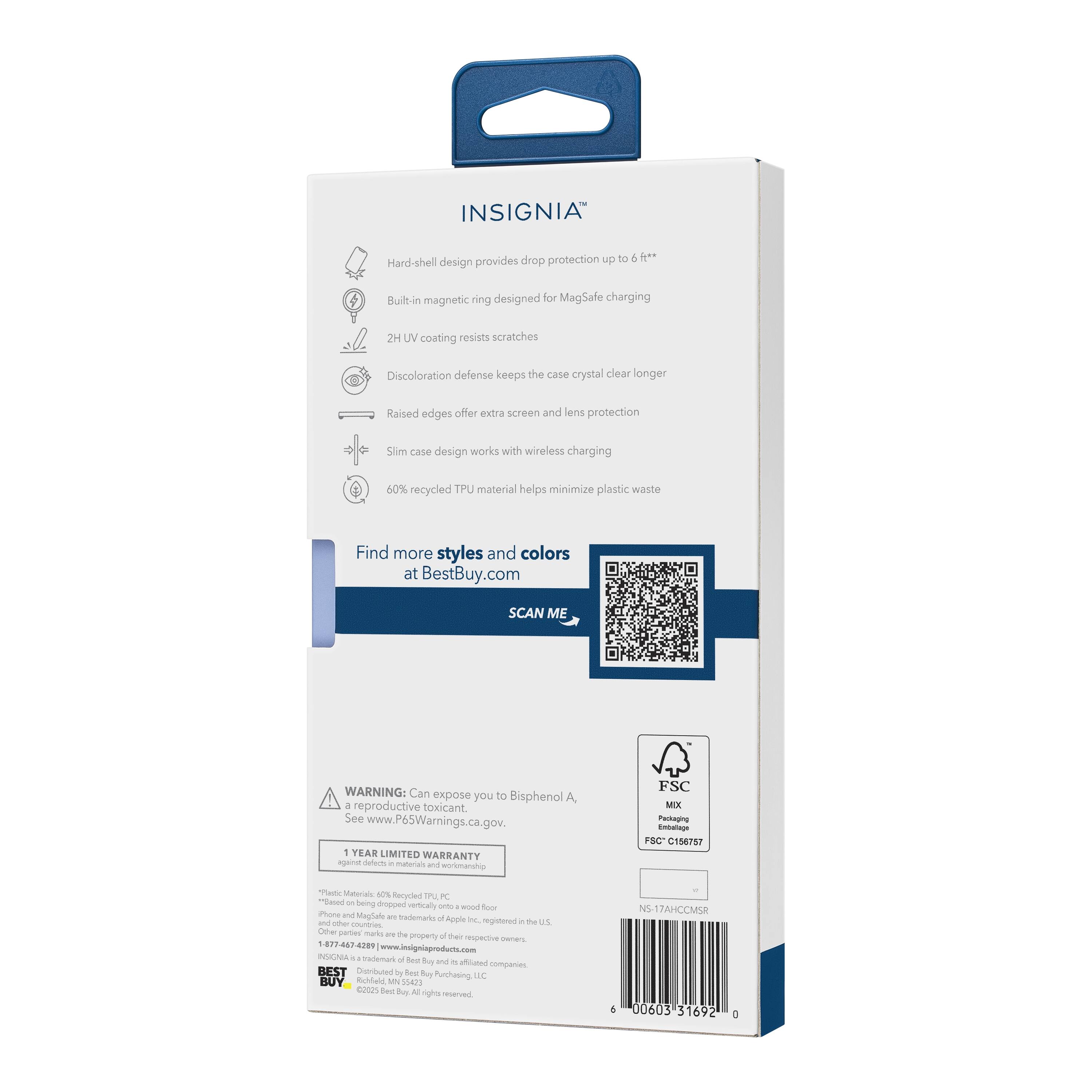 INSIGNIA™  
Drop protection up to 6 ft**  
Hard-shell design provides drop protection  
Built-in magnetic ring designed for MagSafe charging  
2H UV coating resists scratches  
Discoloration defense keeps the case crystal clear longer  
Raised edges offer extra screen and lens protection  
Slim case design works with wireless charging  
60% recycled TPU material helps minimize plastic waste  

Find more styles and colors at BestBuy.com  

SCAN ME  

WARNING: Can expose you to Bisphenol A - reproductive toxicant  
See www.P65Warnings.ca.gov.  

1 YEAR LIMITED WARRANTY  

*Plastic Materials: 60% Recycled TPU  
*Phone and MagSafe are trademarks of Apple Inc.  
*Other marks are the property of their respective owners.  
*1-877-467-4298 | www.insigniaproducts.com  

FSC MIX  
Buleng Entutage  
FSC C186787  

BEST BUY  
©2023 Best Buy. All rights reserved.  

NS 17AHCCMSR  
6 00053 51692 0