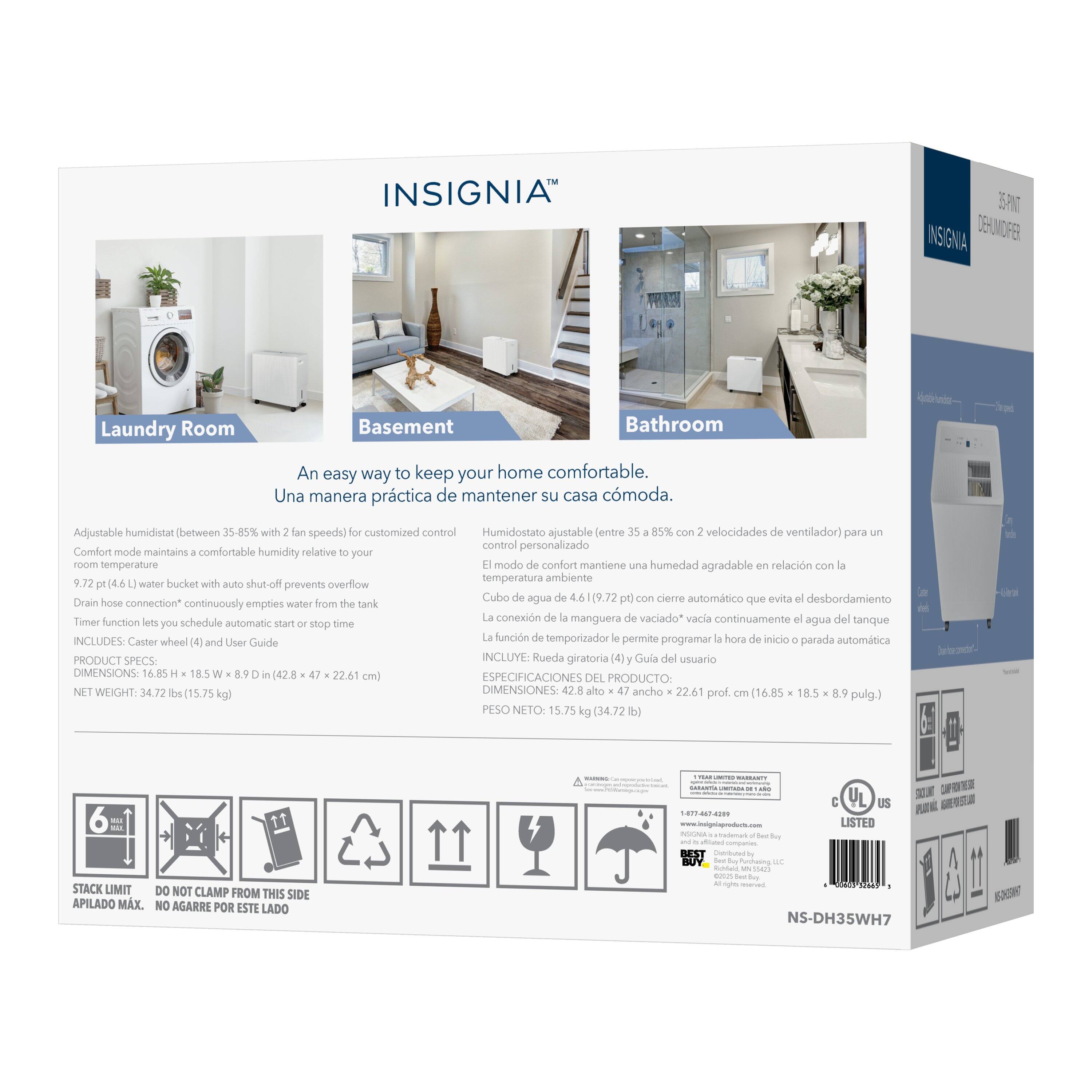 INSIGNIA™

Laundry Room Basement Bathroom

An easy way to keep your home comfortable.  
Una manera práctica de mantener su casa cómoda.

Adjustable humidistat (between 35-85% with 2 fan speeds) for customized control  
Humidostato ajustable (entre 35-85% con 2 velocidades de ventilador) para control personalizado

Comfort mode maintains comfortable humidity relative to your room temperature  
Modo de confort mantiene una humedad agradable en relación con la temperatura ambiente

9.72 pt (4.6 L) water bucket with auto shut-off prevents overflow  
Cubo de agua de 4.6 L (9.72 pt) con cierre automático que evita desbordamiento

Drain hose connection continuously empties water from the tank  
La conexión de manguera de vaciado vacía continuamente agua del tanque

Timer function lets you schedule automatic start or stop time  
La función de temporizador le permite programar la hora de inicio o parada automática

INCLUDES: Caster wheel (4) and User Guide  
INCLUYE: Rueda (4) y Guía del usuario

PRODUCT SPE