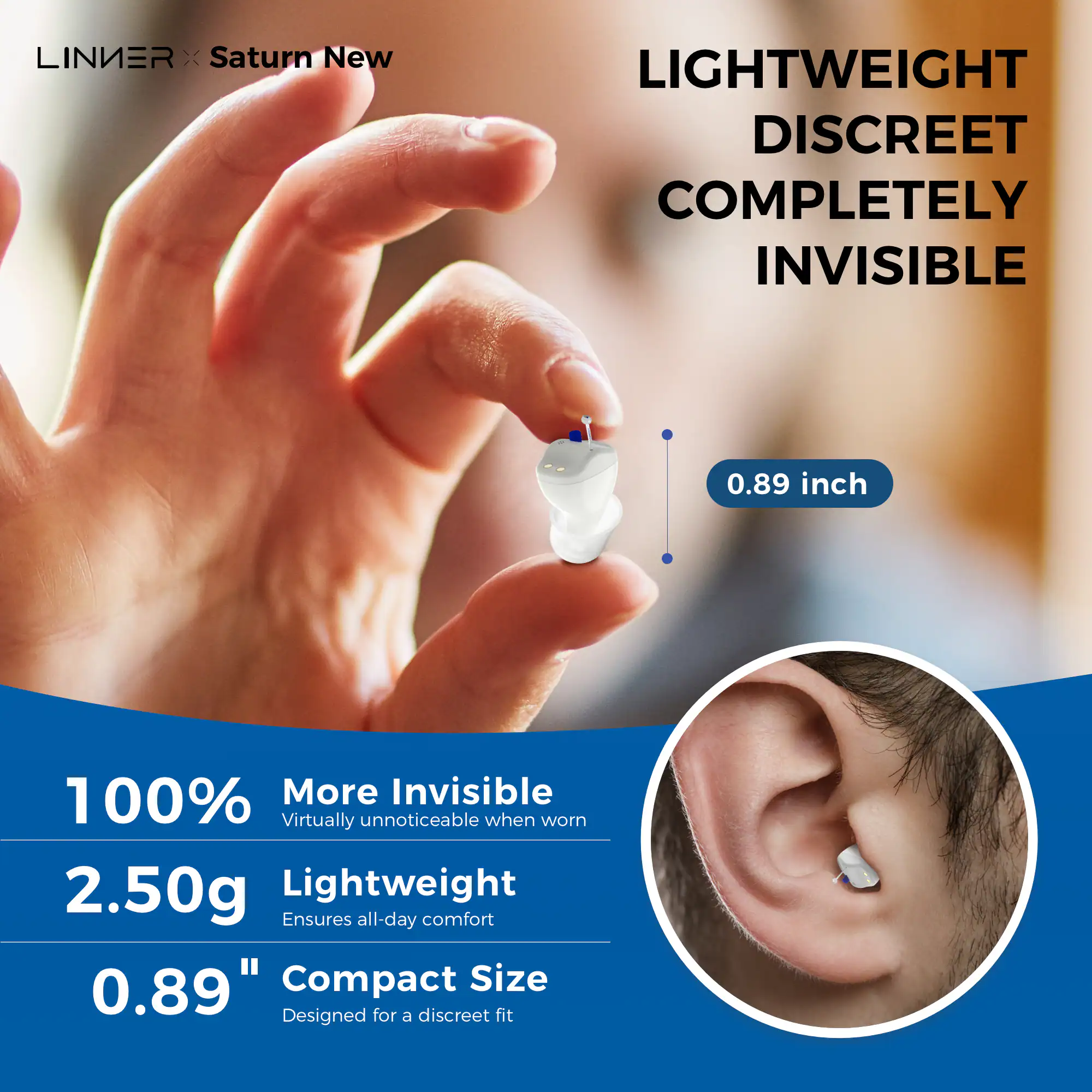 LINIER x Saturn New

LIGHTWEIGHT DISCREET COMPLETELY INVISIBLE

0.89 inch

100% More Invisible  
Virtually unnoticeable when worn

2.50g Lightweight  
Ensures all-day comfort

0.89" Compact Size  
Designed for a discreet fit