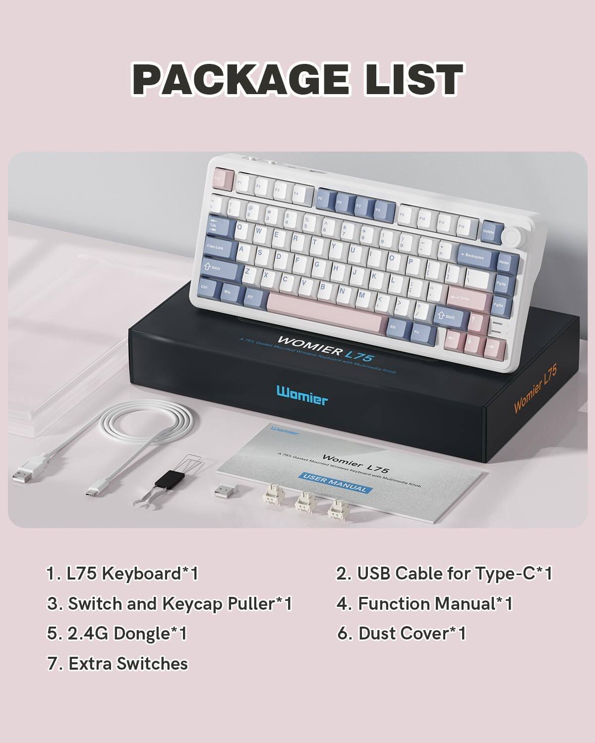 PACKAGE LIST

1. L75 Keyboard*1  
2. USB Cable for Type-C*1  
3. Switch and Keycap Puller*1  
4. Function Manual*1  
5. 2.4G Dongle*1  
6. Dust Cover*1  
7. Extra Switches