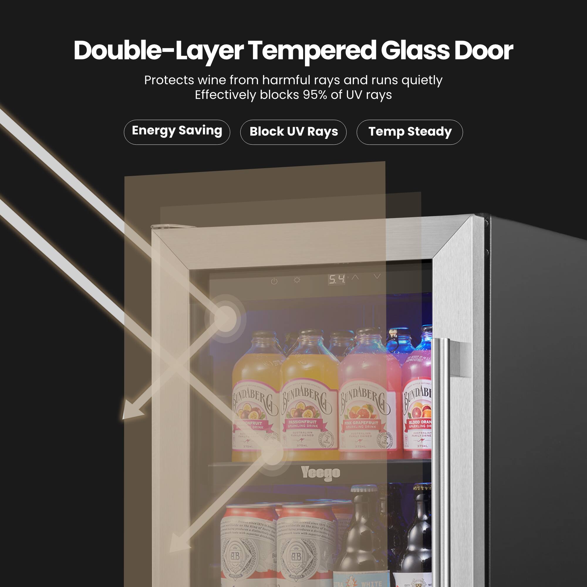 Double-Layer Tempered Glass Door  
Protects wine from harmful rays and runs quietly  
Effectively blocks 95% of UV rays  

Energy Saving  
Block UV Rays  
Temp Steady  

SIOBERG ROLDBERG COSDBENG C PPUT AS BUT - APEUT -000  

Yeeogo