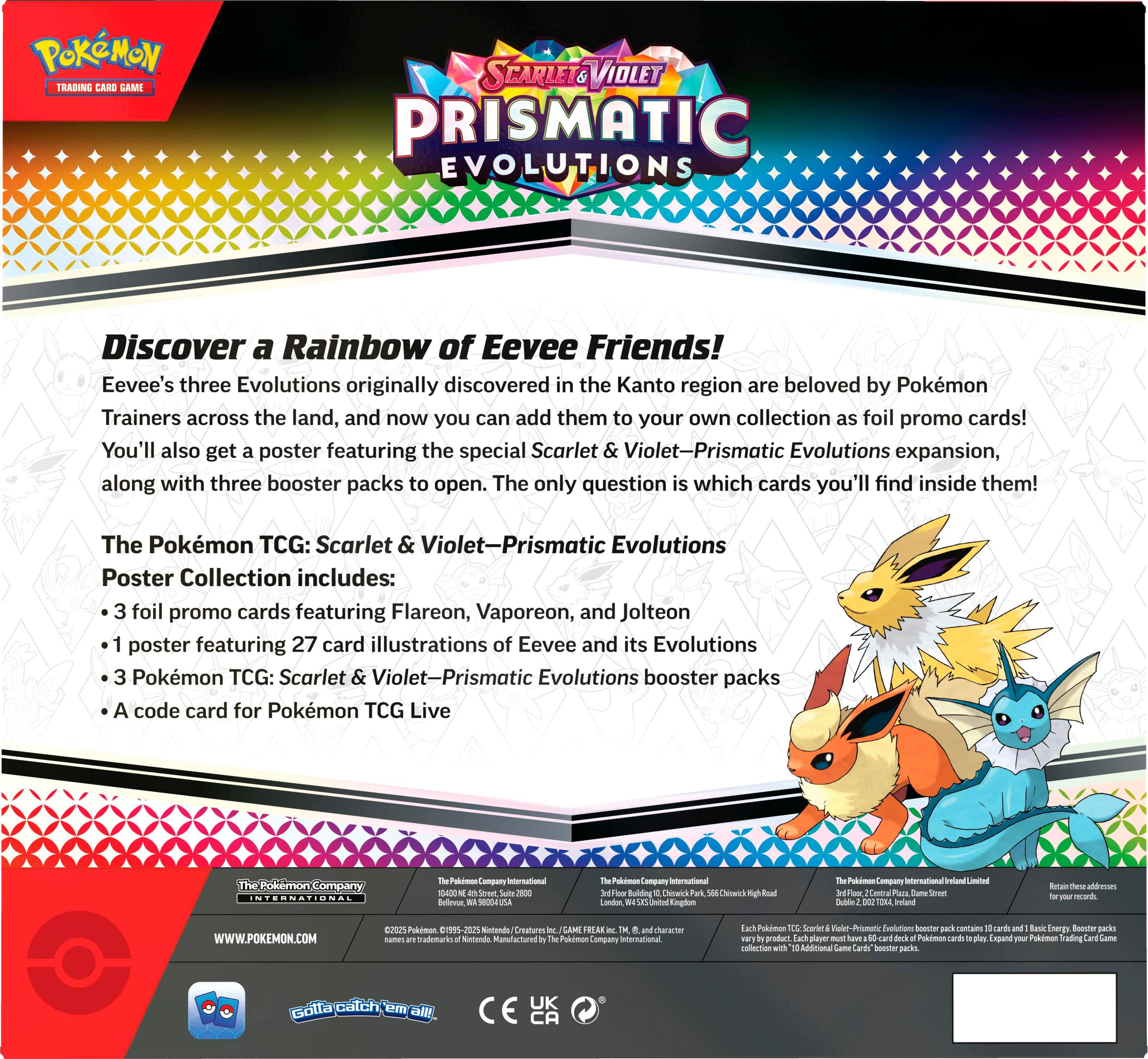 POKMON TCG: SCARLET & VIOLET-PRISMATIC EVOLUTIONS
Discover a Rainbow of Eevee Friends!
Eevee's three Evolutions originally discovered in the Kanto region are beloved by Pokemon Trainers across the land, and now you can add them to your own collection as foil promo cards! You'll also get a poster featuring the special Scarlet & Violet-Prismatic Evolutions expansion, along with three booster packs to open. The only question is which cards you'll find inside them!

The Pokmon TCG: Scarlet & Violet-Prismatic Evolutions Poster Collection includes:

* 3 foil promo cards featuring Flareon, Vaporeon, and Jolteon
* A poster featuring 27 card illustrations of Eevee and its Evolutions
* 3 Pokmon TCG: Scarlet & Violet-Prismatic Evolutions booster packs
* A code card for Pokemon TCG Live

INTERNATIONAL
Lompane International 10400 - 2800 Bellevue
10 Am Compuny International Bulding
Choelek Ceck Canden Deited Enplon P Cumpany Internatioonal I Limsited wiral