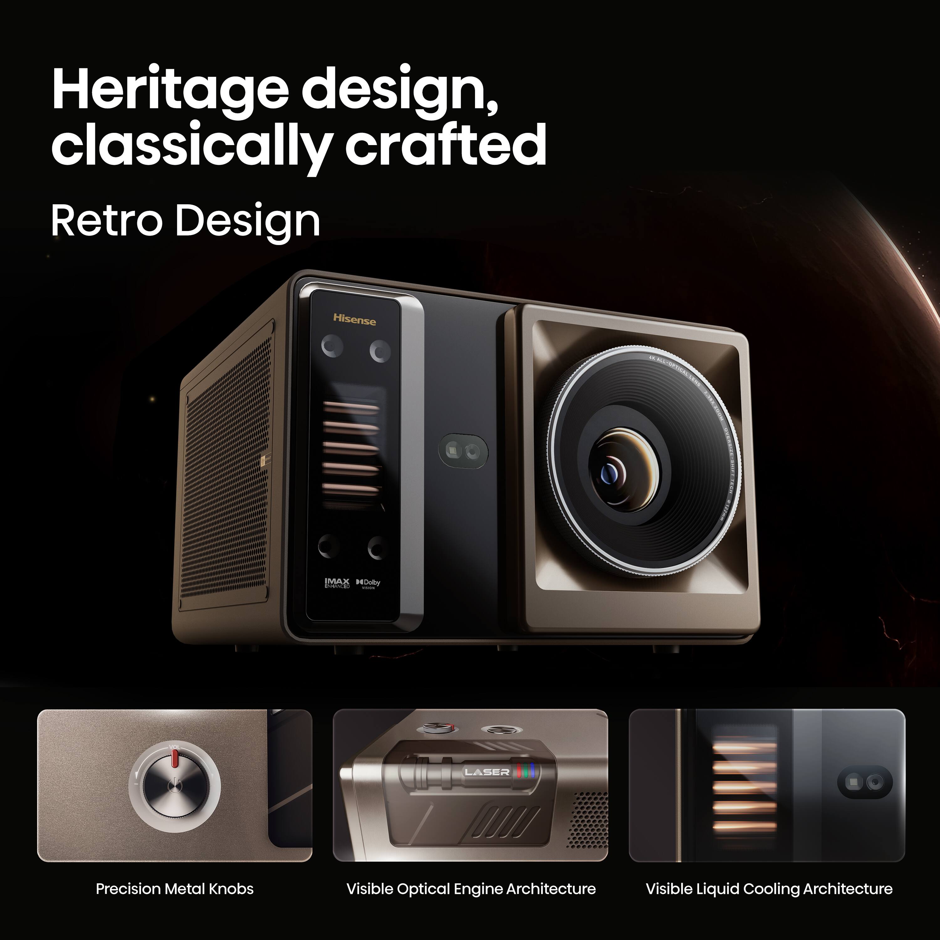 Heritage design, classically crafted  
Retro Design  

Hisense IMAR PEDudo  

Precision Metal Knobs  
Visible Optical Engine Architecture  
Visible Liquid Cooling Architecture