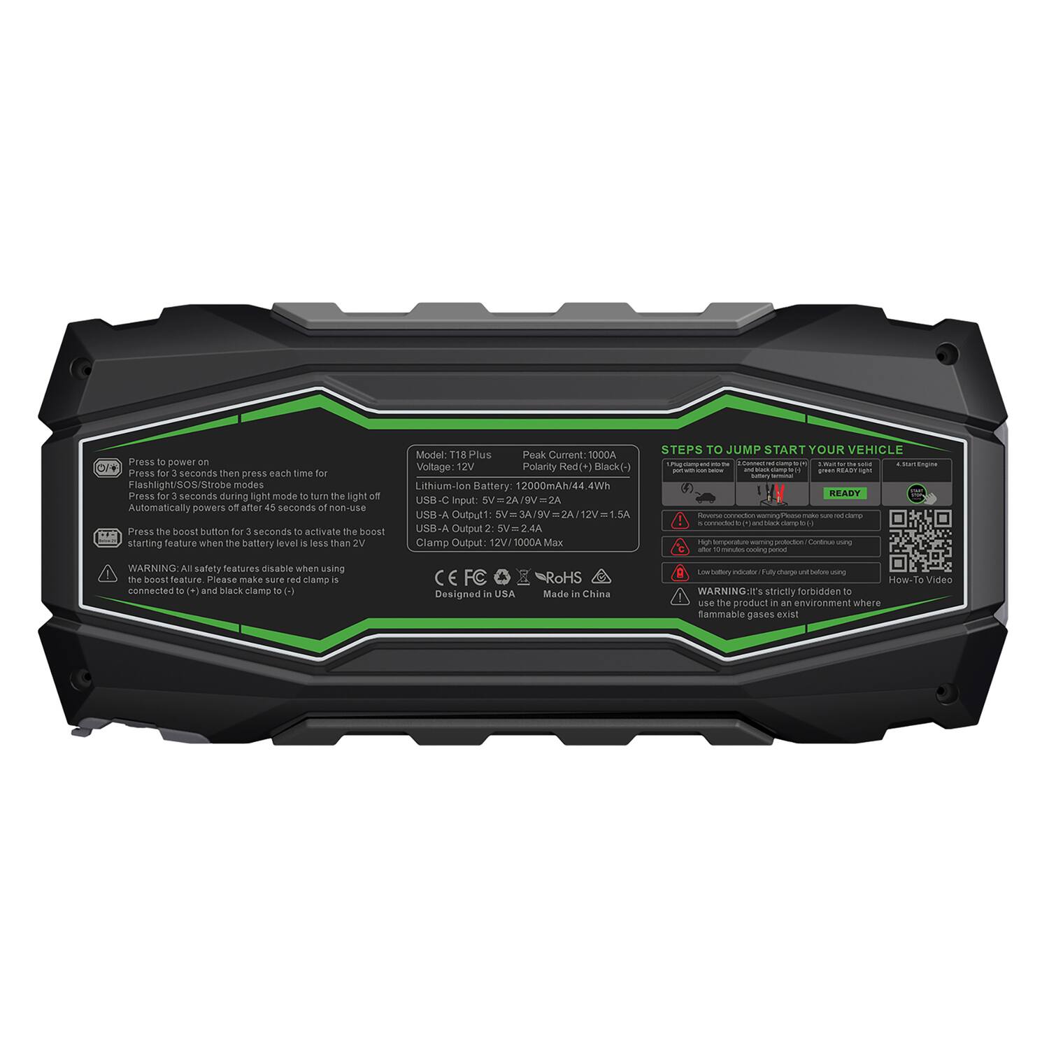 Press to power on. Press for 3 seconds then press each time for Flashlight/SOS/Strobe modes. Press for 1 second during light mode to turn the light off. Automatically powers off after 45 seconds of non-use. Press the boost button for 3 seconds to activate the boost starting feature when the battery level is less than 2V.

Model: T18 Plus  
Peak Current: 1000A  
Voltage: 12V  
Polarity: Red (+) Black (-)  
Lithium-ion Battery: 12000mAh/44.4Wh  
USB-C Input: 5V = 2A  
USB-A Output: 5V = 2A / 12V = 1.5A  
Clamp Output: 12V/1000A Max  

STEPS TO JUMP START YOUR VEHICLE  
1. Plug jumper cables into the battery terminals.  
2. Connect red clamp to (+) and black clamp to (-).  
3. Start Engine.  
4. Disconnect cables.  

WARNING: All safety features disable when using the boost feature. Please make sure red clamp is connected to (+) and black clamp to (-).  

