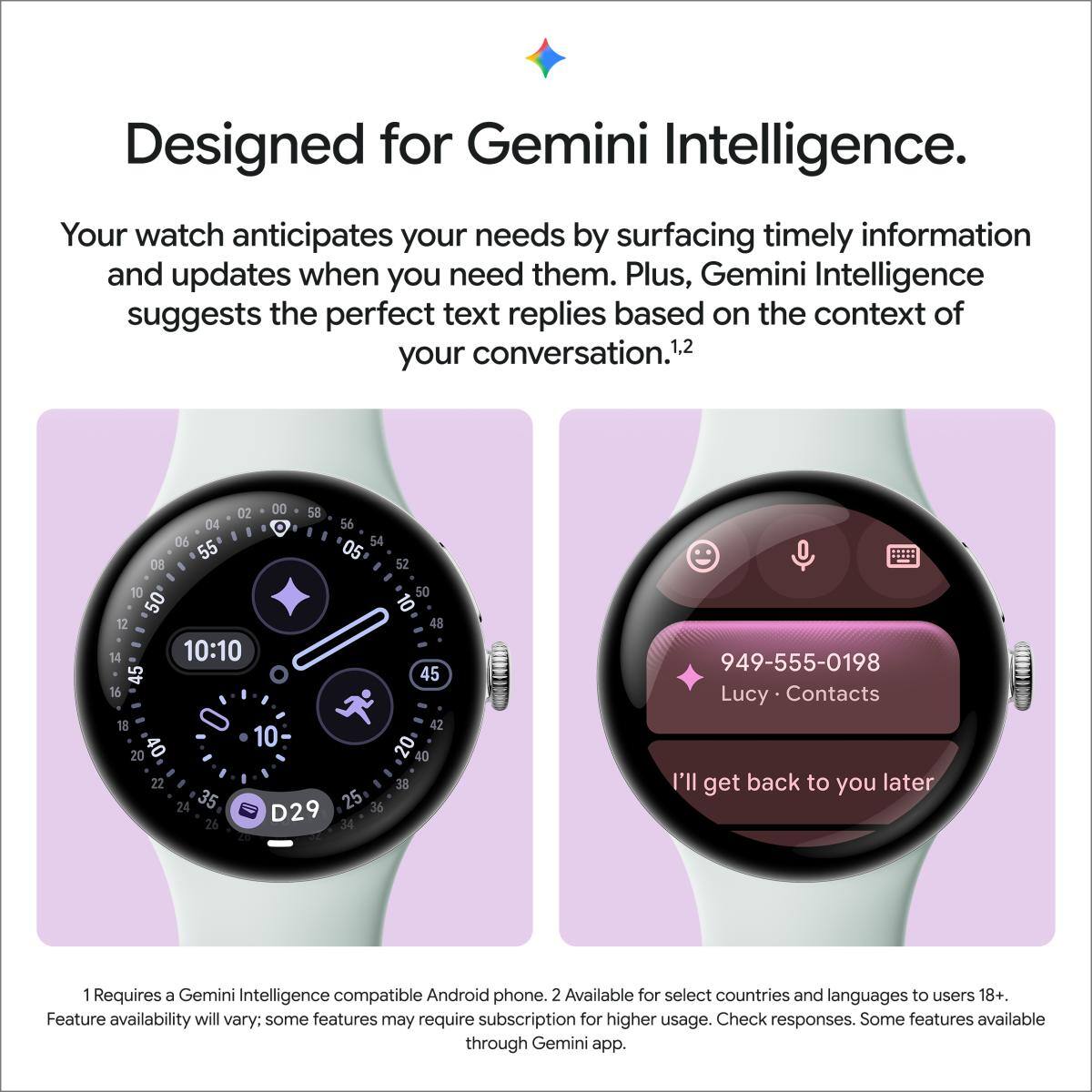 Designed for Gemini Intelligence. Your watch anticipates your needs by surfacing timely information and updates when you need them. Plus, Gemini Intelligence suggests the perfect text replies based on the context of your conversation.1,2

1. Requires a Gemini Intelligence compatible Android phone.
2. Available for select countries and languages to users 18+. Feature availability will vary; some features may require subscription for higher usage. Check responses. Some features available through Gemini app.

949-555-0198 Lucy Contacts I'll get back to you later