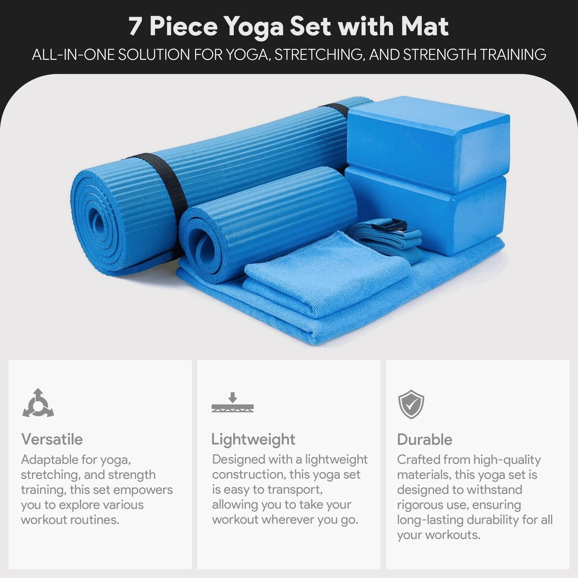 7 Piece Yoga Set with Mat  
ALL-IN-ONE SOLUTION FOR YOGA, STRETCHING, AND STRENGTH TRAINING  

Versatile  
Adaptable for yoga, stretching, and strength training, this set empowers you to explore various workout routines.  

Lightweight  
Designed with a lightweight construction, this yoga set is easy to transport, allowing you to take your workout wherever you go.  

Durable  
Crafted from high-quality materials, this yoga set is designed to withstand rigorous use, ensuring long-lasting durability for all your workouts.