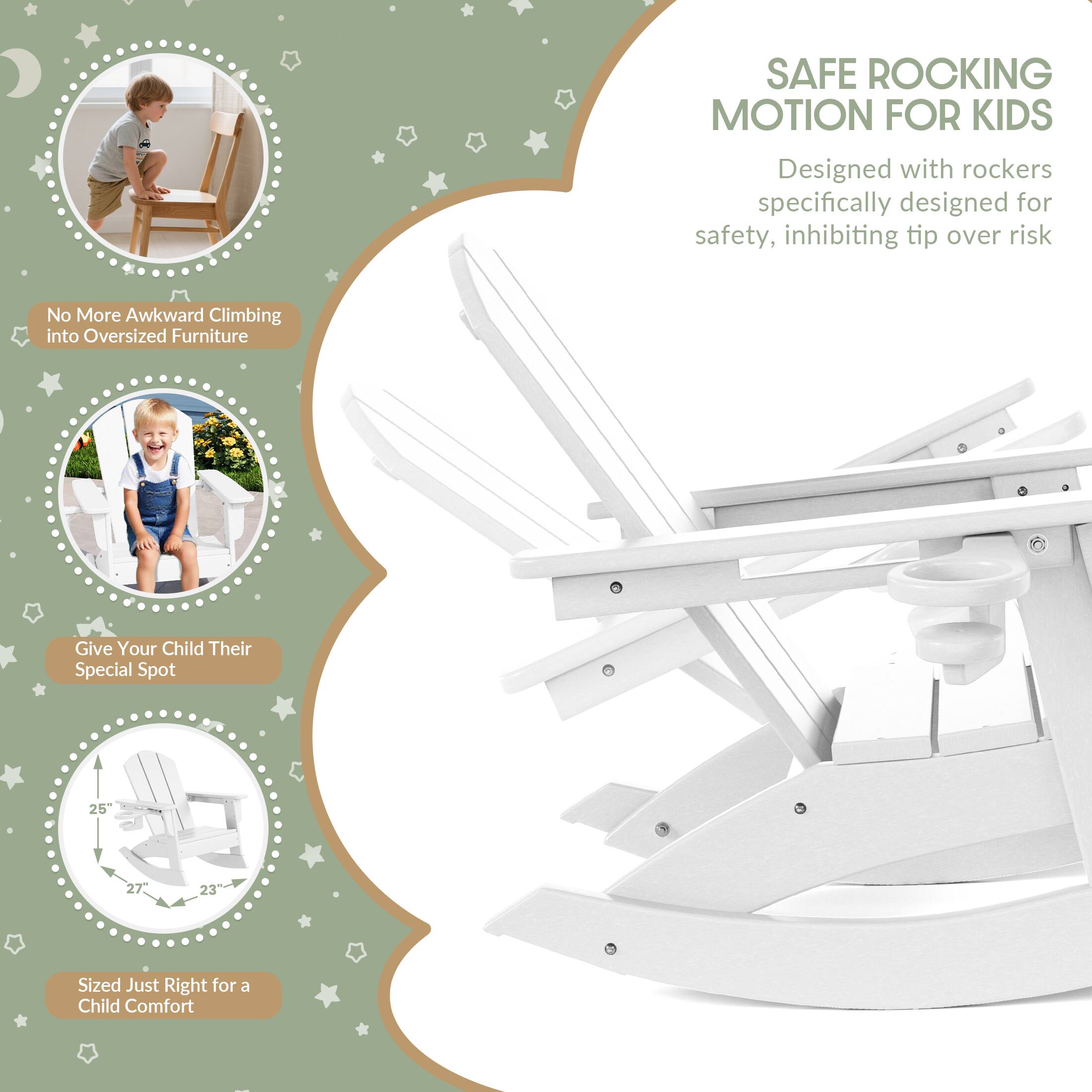 SAFE ROCKING MOTION FOR KIDS  
Designed with rockers specifically designed for safety, inhibiting tip over risk  

No More Awkward Climbing into Oversized Furniture  

Give Your Child Their Special Spot  

25"  
27"  
23"  

Sized Just Right for a Child Comfort