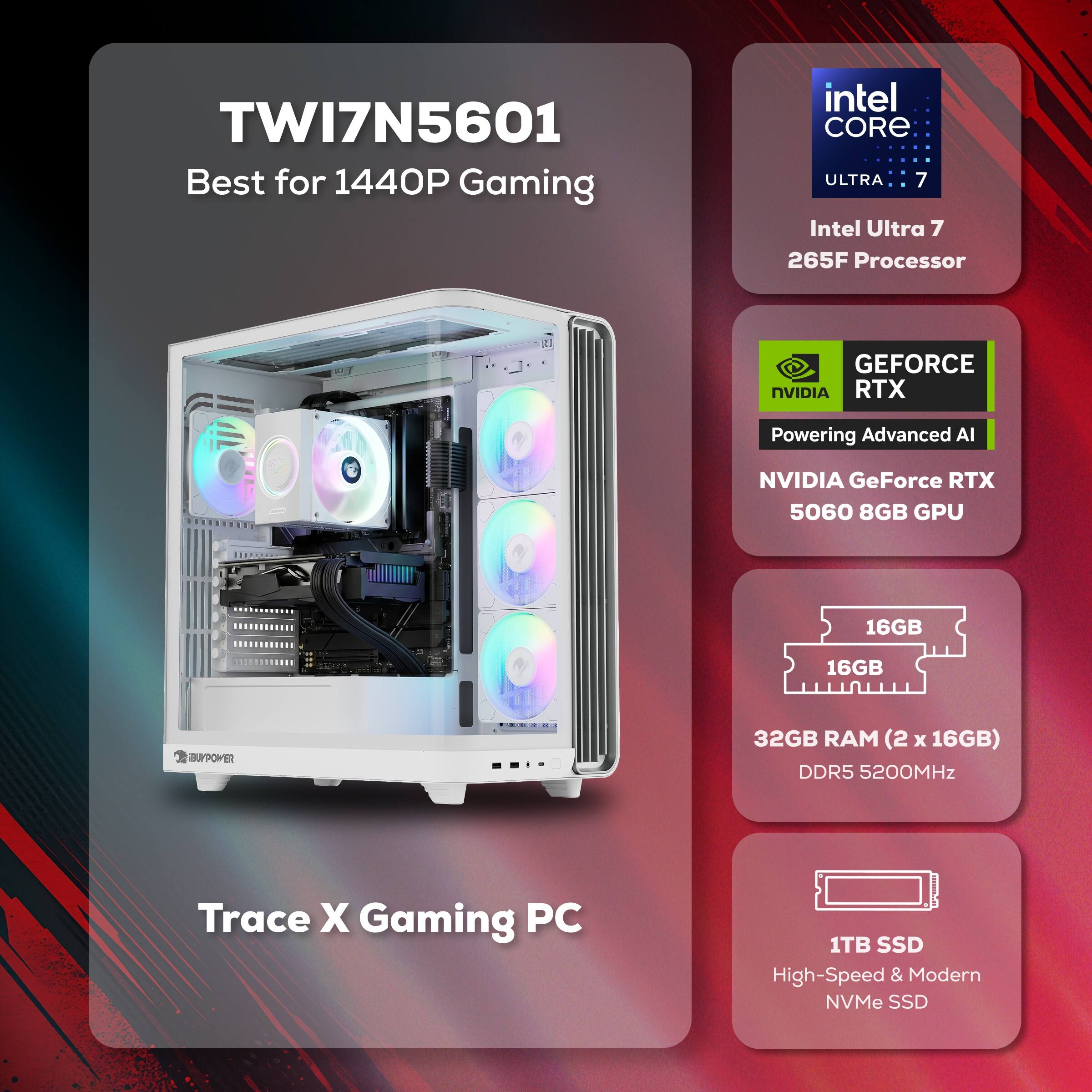 TWI7N5601 Best for 1440P Gaming  
Intel Core Ultra 7 265F Processor  
NVIDIA GeForce RTX 5060 8GB GPU  
32GB RAM (2 x 16GB) DDR5 5200MHz  
1TB SSD High-Speed & Modern NVMe SSD