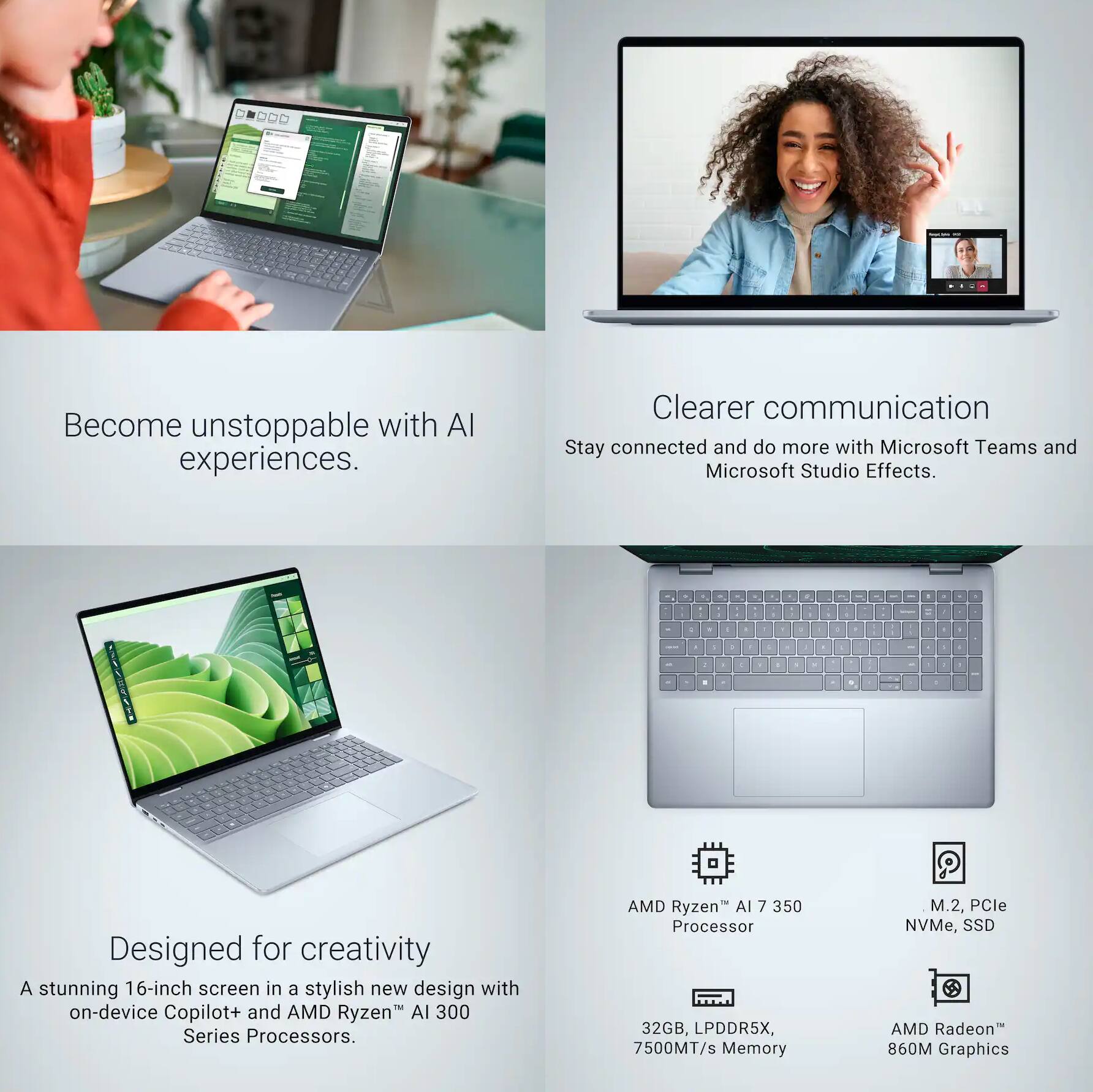 Become unstoppable with AI experiences.

Clearer communication
Stay connected and do more with Microsoft Teams and Microsoft Studio Effects.

Designed for creativity
A stunning 16-inch screen in a stylish new design with on-device Copilot+ and AMD Ryzen AI 300 Series Processors.

AMD Ryzen AI 7 350 Processor  
32GB, LPDDR5X, 7500MT/s Memory  
M.2, PCIe NVMe, SSD  
AMD Radeon 860M Graphics